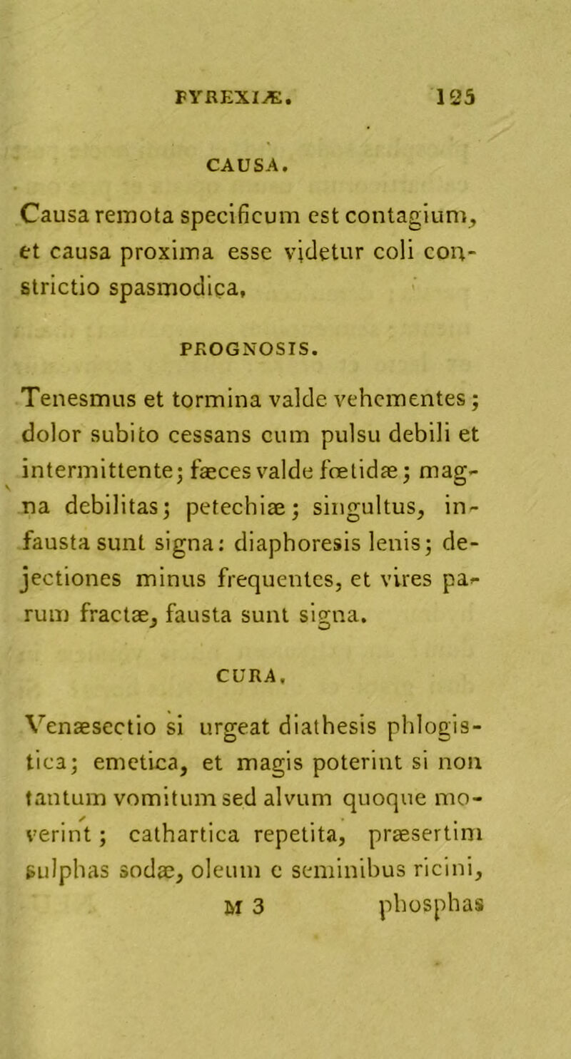 CAUSA. Causa remota specificum est contagium, tt causa proxima esse videtur coli con- strictio spasmodica, PROGNOSIS. Tenesmus et tormina valde vehementes ; dolor subito cessans cum pulsu debili et intermittente; faeces valde foetidae; mag- na debilitas; petechiae; singultus, in- fausta sunt signa: diaphoresis lenis; de- jectiones minus frequentes, et vires pag- rum fractae, fausta sunt signa. CURA. Venaesectio si urgeat dialhesis phlogis- tica; emetica, et magis poterint si non tantum vomitum sed alvum quoque mo- , / # , , vermt; cathartica repetita, praesertim eulphas sodae, oleum e seminibus ricini, M 3 phosphas