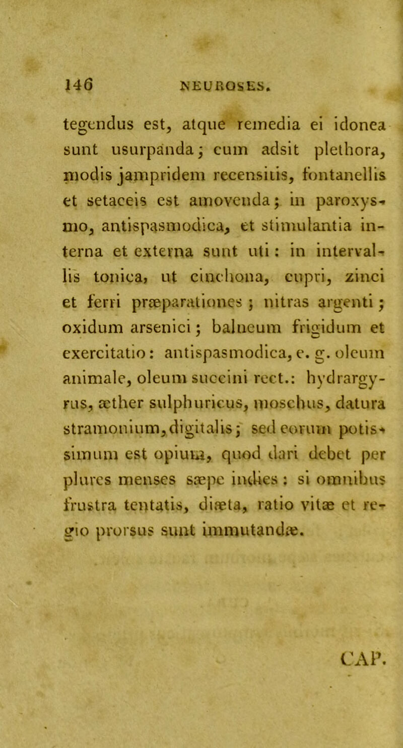 tegendus est, atque remedia ei idonea sunt usurpanda; cum adsit plethora, modis jampridem recensitis, fontanellis et setaceis est amovenda; in paroxys- mo, antispasmodica, et stimulantia in- terna et externa sunt uti: in interval- lis tonica, ut cinchona, cupri, zinci et ferri praeparationes 5 nitras argenti; oxidum arsenici; balneum frigidum et exercitatio: antispasmodica, e. g. oleum animale, oleum succini rect.: hydrargy- rus, aether sulphuricus, moschus, datura stramonium,digitalis; sed eorum potis-* simum est opium, quod dari debet per plures menses saepe intUes : si omnibus frustra tentatis, diaeta, ratio vitae et re- gio prorsus sunt immutandae.