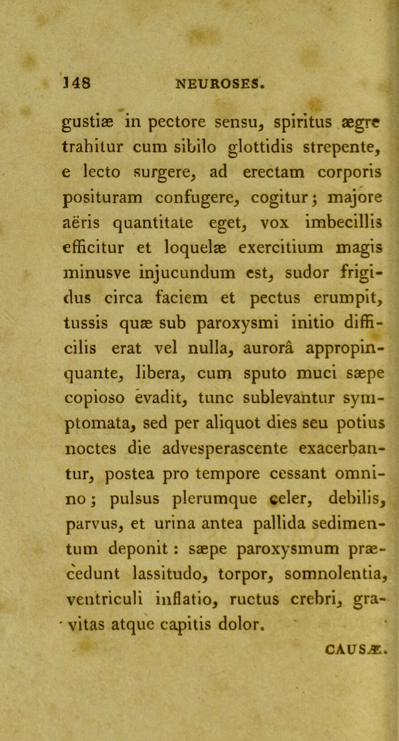 gustiae in pectore sensu, spiritus aegre trahitur cum sibilo glottidis strepente, e lecto surgere, ad erectam corporis posituram confugere, cogitur; majore aeris quantitate eget, vox imbecillis efficitur et loquelae exercitium magis minusve injucundum est, sudor frigi- dus circa faciem et pectus erumpit, tussis quae sub paroxysmi initio diffi- cilis erat vel nulla, aurora appropin- quante, libera, cum sputo muci saepe copioso evadit, tunc sublevantur sym- ptomata, sed per aliquot dies seu potius noctes die advesperascente exacerban- tur, postea pro tempore cessant omni- no ; pulsus plerumque celer, debilis, parvus, et urina antea pallida sedimen- tum deponit: saepe paroxysmum prae- cedunt lassitudo, torpor, somnolentia, ventriculi inflatio, ructus crebri, gra- ■ vitas atque capitis dolor. caus^;.