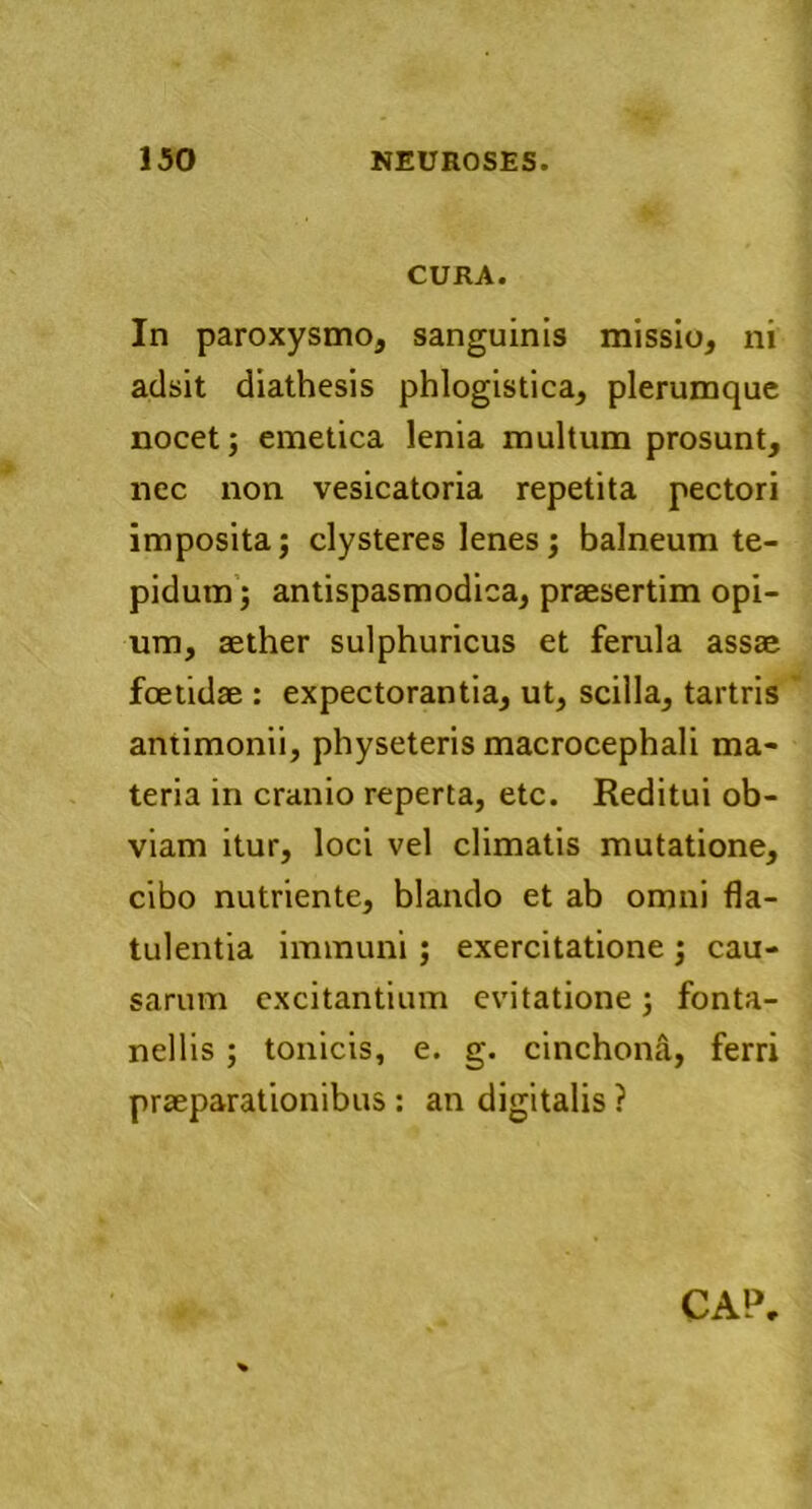 CURA. In paroxysmo, sanguinis missio, ni adsit diathesis phlogistica, plerumque nocet; emetica lenia multum prosunt, nec non vesicatoria repetita pectori imposita; clysteres lenes; balneum te- pidum ; antispasmodica, praesertim opi- um, aether sulphuricus et ferula assae foetidae : expectorantia, ut, scilla, tartris antimonii, physeteris macrocephali ma- teria in cranio reperta, etc. Reditui ob- viam itur, loci vel climatis mutatione, cibo nutriente, blando et ab omni fla- tulentia immuni; exercitatione ; cau- sarum excitantium evitatione ; fonta- nellis ; tonicis, e. g. cinchona, ferri praeparationibus : an digitalis ?