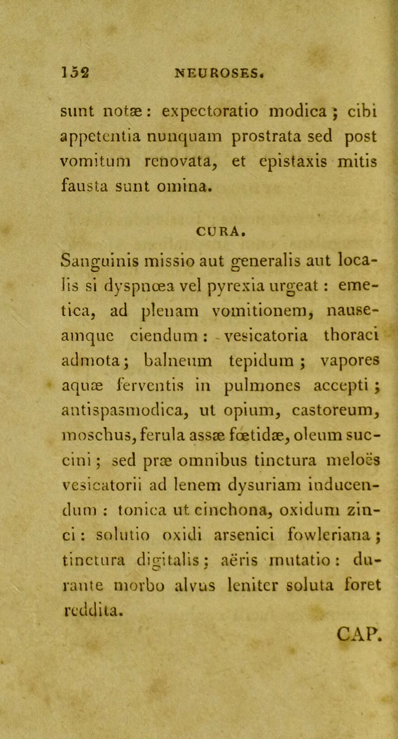 sunt notae: expectoratio modica ; cibi appetentia nunquam prostrata sed post vomitum renovata, et epistaxis mitis fausta sunt omina. CURA. Sanguinis missio aut generalis aut loca- lis si dyspnoea vel pyrexia urgeat: eme- tica, ad plenam vomitionem, nause- amque ciendum: vesicatoria thoraci admota; balneum tepidum; vapores aquae ferventis in pulmones accepti ; antispasmodica, ut opium, castoreum, moschus, ferula assae foetidae, oleum suc- cini ; sed prae omnibus tinctura meloes vesicatorii ad lenem dysuriam inducen- dum : tonica utcinchona, oxidum zin- ci : solutio oxidi arsenici fowleriana; tinctura digitalis; aeris mutatio: du- rante morbo alvus leniter soluta foret reddita.