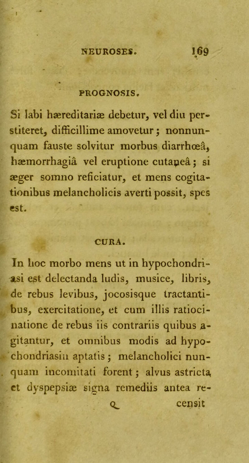 PROGNOSIS. Si labi haereditarise debetur, vel diu per- stiteret, difficillime amovetur; nonnun- quam fauste solvitur morbus diarrhoea, haemorrhagia, vel eruptione cutapea; si aeger somno reficiatur, et mens cogita- tionibus melancholicis averti possit, spes est. CURA. In hoc morbo mens ut in hypochondri- asi est delectanda ludis, musice, libris, de rebus levibus, jocosisque tractanti- bus, exercitatione, et cum illis ratioci- natione de rebus iis contrariis quibus a- gitantur, et omnibus modis ad hypo- chondriasiu aptatis; melancholici nun- quam incomitati forent; alvus astricta et dyspepsiae signa remediis antea re- 0^ censi t