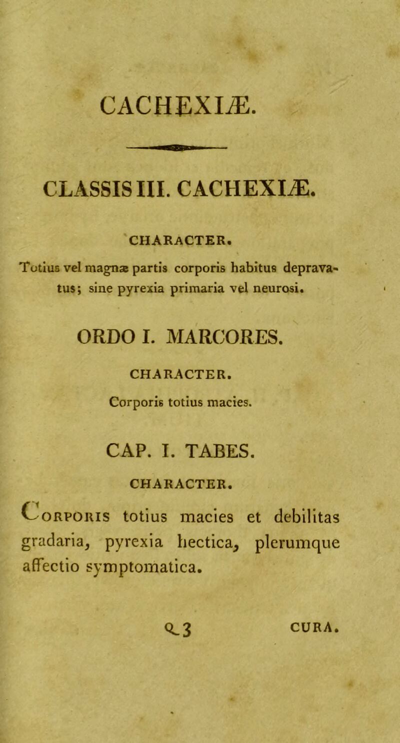 CLASSIS III. CACHEXLE. CHARACTER. Totius vel magn* partis corporis habitus deprava- tus; sine pyrexia primaria vel neurosi. ORDO I. MARCORES. CHARACTER. Corporis totius macies. CAP. I. TABES. CHARACTER. Corporis totius macies et debilitas gradaria, pyrexia hectica, plerumque affectio symptomatica. <C3