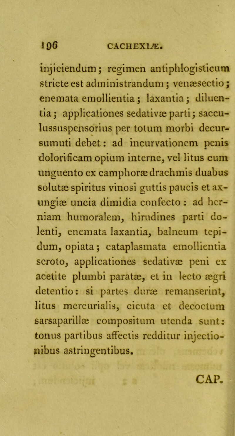 injiciendum; regimen antiphlogisticum stricte est administrandum ; venaesectio; enemata emollientia ; laxantia ; diluen- tia ; applicationes sedativae parti; saccu- lussuspensorius per totum morbi decur- sumuti debet: ad incurvationem penis dolorificam opium interne, vel litus cum unguento ex camphorae drachmis duabus solutae spiritus vinosi guttis paucis et ax- ungiae uncia dimidia confecto : ad her- niam humoralem, hirudines parti do- lenti, enemata laxantia, balneum tepi- dum, opiata; cataplasmata emollientia scroto, applicationes sedativae peni ex acetite plumbi paratae, et in lecto aegri detentio: si partes durae remanserint, litus mercurialis, cicuta et decoctum sarsaparillae compositum utenda sunt; tonus partibus affectis redditur injectio- nibus astringentibus.