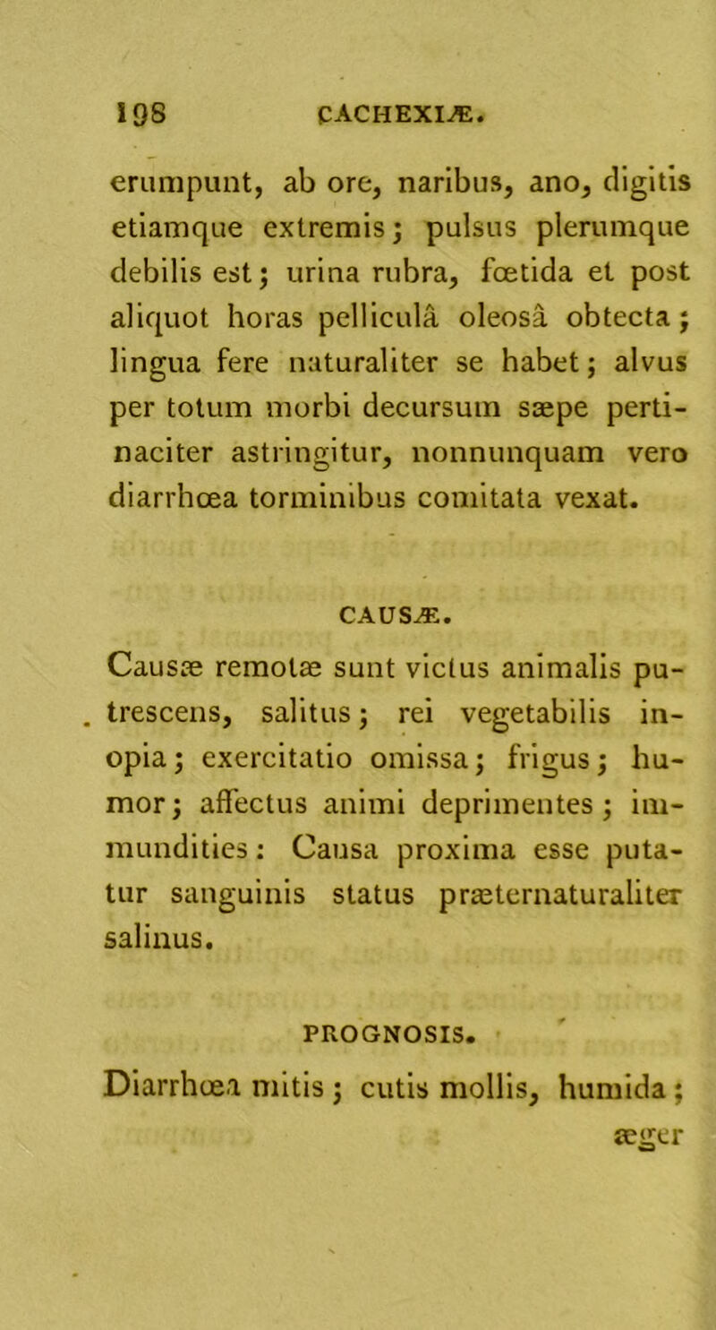 erumpunt, ab ore, naribus, ano, digitis etiamque extremis; pulsus plerumque debilis est; urina rubra, foetida et post aliquot horas pellicula oleosa obtecta; lingua fere naturaliter se habet; alvus per totum morbi decursum saepe perti- naciter astringitur, nonnunquam vero diarrhoea torminibus comitata vexat. CAUS^v. Causae remotae sunt victus animalis pu- . trescens, salitus; rei vegetabilis in- opia; exercitatio omissa; frigus; hu- mor ; affectus animi deprimentes; im- mundities : Causa proxima esse puta- tur sanguinis status praeternaturaliter salinus. PROGNOSIS. Diarrhoea mitis; cutis mollis, humida; aeger