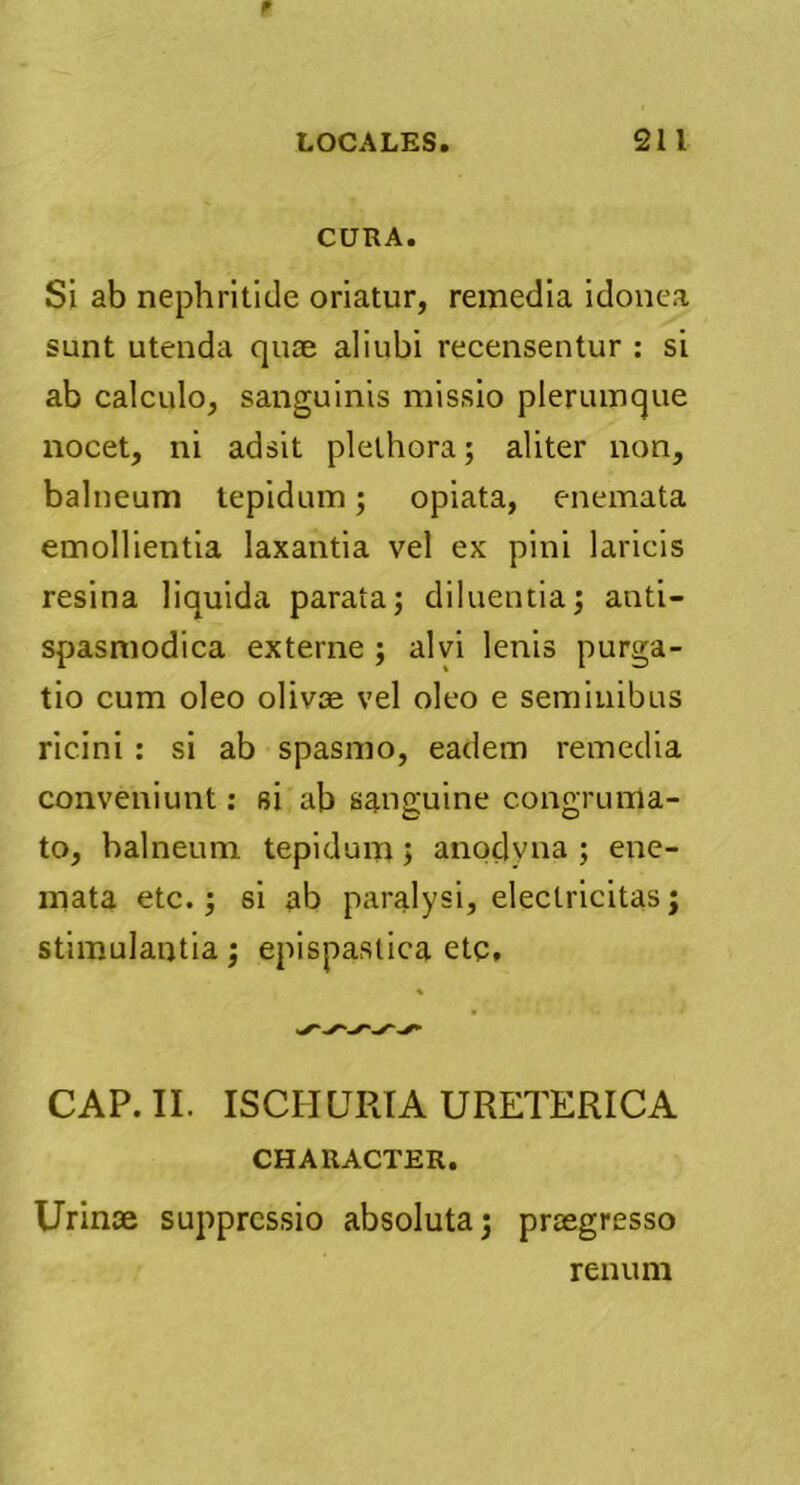 CURA. Si ab nephritide oriatur, remedia idonea sunt utenda quae aliubi recensentur : si ab calculo, sanguinis missio plerumque nocet, ni adsit plelhora; aliter non, balneum tepidum; opiata, enemata emollientia laxantia vel ex pini laricis resina liquida parata; diluentia; anti- spasmodica externe ; alvi lenis purga- tio cum oleo olivae vel oleo e seminibus ricini : si ab spasmo, eadem remedia conveniunt: si ab sanguine congruma- to, balneum tepidum; anoclyna ; ene- mata etc.; si ab paralysi, electricitasj stimulantia; epispaslica etc. CAP. II. ISCHURIA URETERICA CHARACTER. Urinae suppressio absoluta; praegresso renum