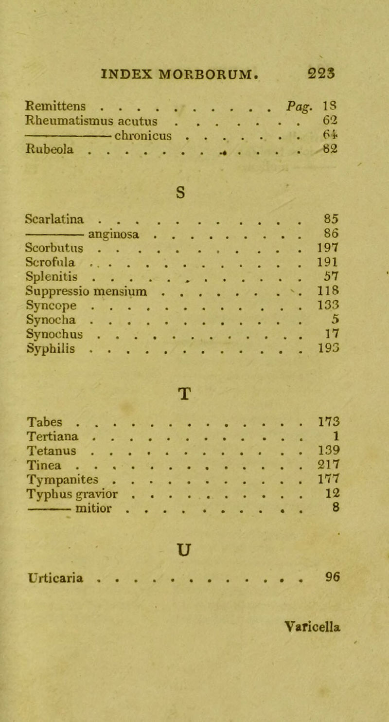 Remittens Pag. 18 Rheumatismus acutus 62 chronicus ('-i Rubeola S2 S Scarlatina 85 anginosa 86 Scorbutus 197 Scrofula 191 Splenitis 57 Suppressio mensium '. 118 Syncope 133 Synocha 5 Synoehus 17 Syphilis 193 T Tabes 173 Tertiana 1 Tetanus 139 Tinea 217 Tympanites 177 Typhus gravior 12 mitior 8 u Urticaria 96 Varicella