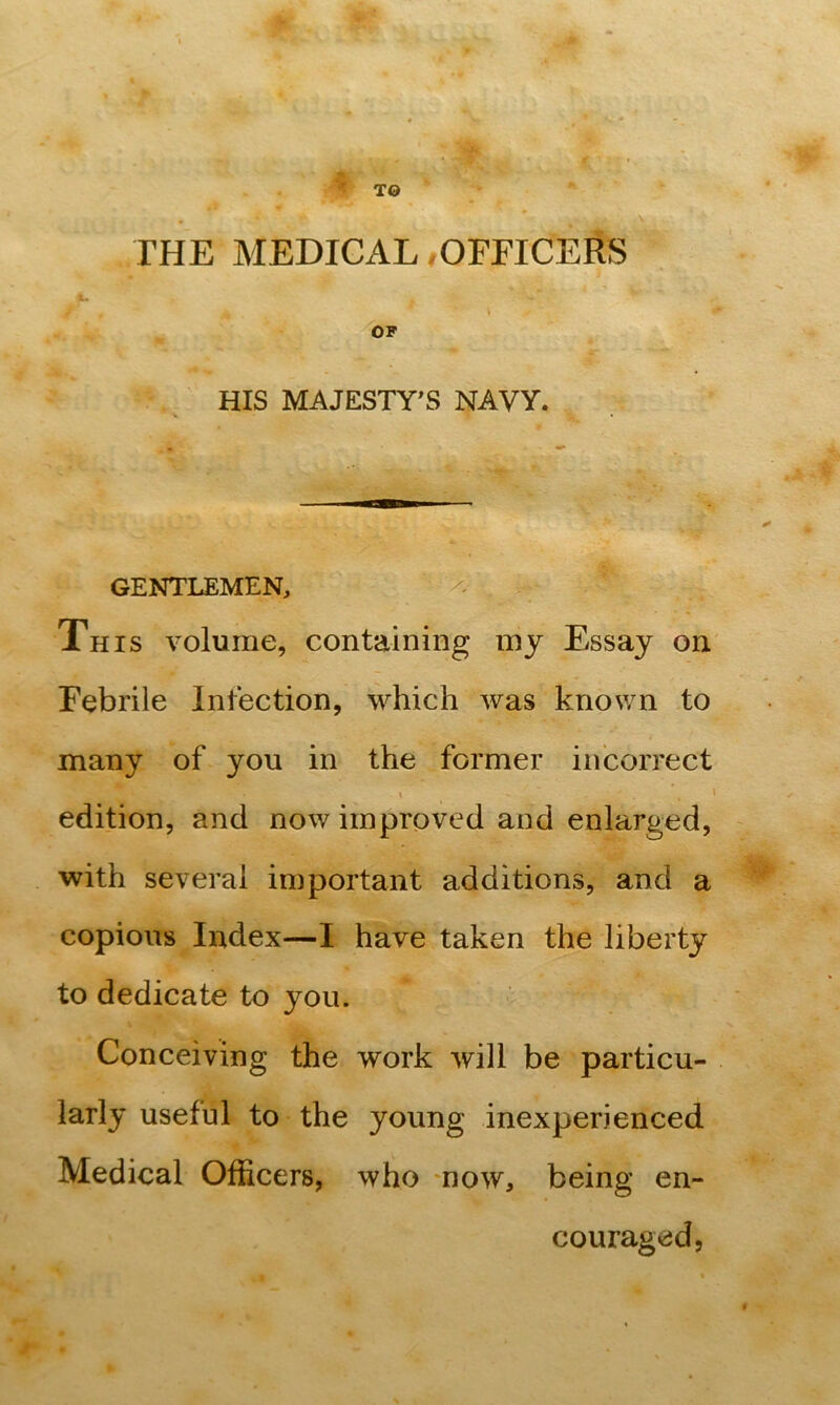 TO ■ THE MEDICAL,OFFICERS OF HIS MAJESTY^S NAVY. GENTLEMEN, This volume, containing my Essay on Febrile Infection, which was knov/n to many of you in the former incorrect 1 ' edition, and now improved and enlarged, with several important additions, and a copious Index—I have taken the liberty to dedicate to you. Conceiving the work will be particu- larly useful to the young inexperienced Medical Officers, who now, being en- couraged.