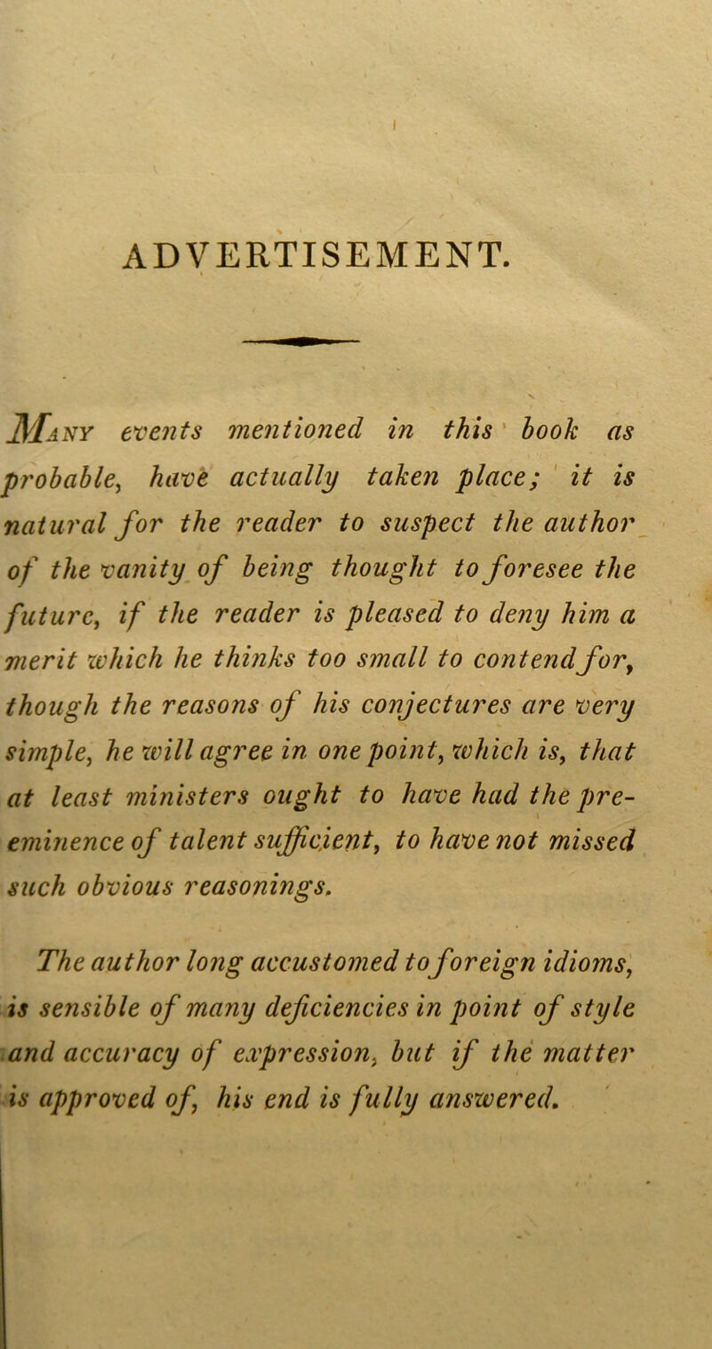 ADVERTISEMENT. Many events mentioned in this book as probable, have actually taken place; it is natural for the reader to suspect the author of the vanity of being thought to foresee the future, if the reader is pleased to deny him a merit which he thinks too small to contendfor, though the reasons of his conjectures are very simple, he will agree in one point, which is, that at least ministers ought to have had the pre- eminence of talent sufficient, to have not missed such obvious reasonings. The author long accustomed toforeign idioms, is sensible of many deficiencies in point of style and accuracy of expression, but if the matter is approved of his end is fully answered.