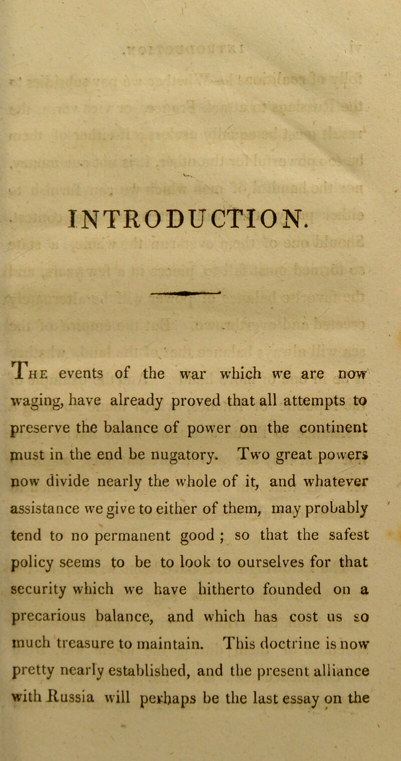 INTRODUCTION. The events of the war which we are now .. > waging, have already proved that all attempts to preserve the balance of power on the continent must in the end be nugatory. Two great powers now divide nearly the whole of it, and whatever assistance we give to either of them, may probably tend to no permanent good ; so that the safest policy seems to be to look to ourselves for that security which we have hitherto founded on a precarious balance, and which has cost us so much treasure to maintain. This doctrine is now pretty nearly established, and the present alliance with ilussia will perhaps be the last essay on the