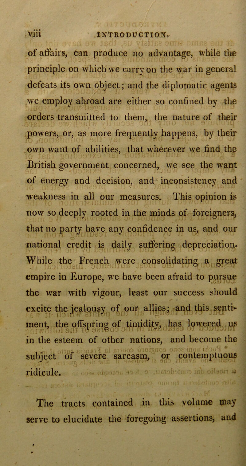 of affairs, can produce no advantage, while the principle on which we carry on the wrar in general defeats its own object; and the diplomatic agents we employ abroad are either so confined by the orders transmitted to them, the nature of their powers, or, as more frequently happens, by their own want of abilities, that wherever we find the British government concerned, we see the want of energy and decision, and inconsistency and weakness in all our measures. This opinion is now so deeply rooted in the minds of foreigners, that no party have any confidence in us, and our national credit is daily suffering depreciation. While the French were consolidating a great empire in Europe, we have been afraid to pursue the war with vigour, least our success should excite the jealousy of our allies; and this senti- ment, the offspring of timidity, has lowered us in the esteem of other nations, and become the subject of severe sarcasm, or contemptuous • i-*;'*• > t i * *■’ • ridicule. The tracts contained in this volume may serve to elucidate the foregoing assertions, and