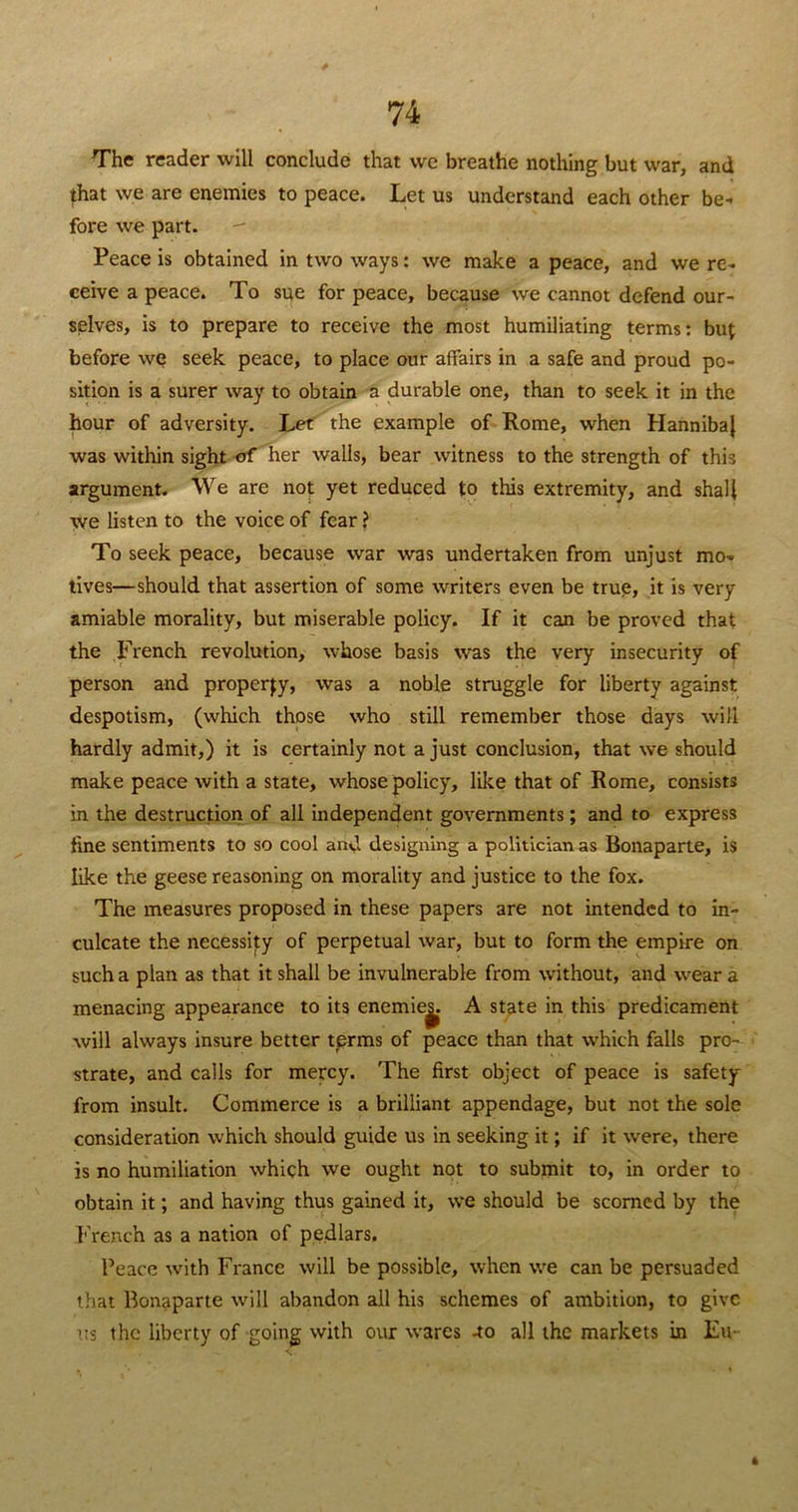 The reader will conclude that we breathe nothing but war, and that we are enemies to peace. Let us understand each other be- fore we part. - Peace is obtained in two ways: we make a peace, and we re- ceive a peace. To sue for peace, because we cannot defend our- selves, is to prepare to receive the most humiliating terms: but before we seek peace, to place our affairs in a safe and proud po- sition is a surer way to obtain a durable one, than to seek it in the hour of adversity. Let the example of Rome, when Hanniba} was within sight of her walls, bear witness to the strength of this argument. We are not yet reduced to this extremity, and shall we listen to the voice of fear ? To seek peace, because war was undertaken from unjust mo- tives—should that assertion of some writers even be true, it is very amiable morality, but miserable policy. If it can be proved that the French revolution, whose basis was the very insecurity of person and property, was a noble struggle for liberty against despotism, (which those who still remember those days will hardly admit,) it is certainly not a just conclusion, that we should make peace with a state, whose policy, like that of Rome, consists in the destruction of all independent governments; and to express fine sentiments to so cool and designing a politician as Bonaparte, is like the geese reasoning on morality and justice to the fox. The measures proposed in these papers are not intended to in- culcate the necessity of perpetual war, but to form the empire on such a plan as that it shall be invulnerable from without, and wear a menacing appearance to its enemie^. A state in this predicament will always insure better terms of peace than that which falls pro- strate, and calls for mercy. The first object of peace is safety from insult. Commerce is a brilliant appendage, but not the sole consideration which should guide us in seeking it; if it were, there is no humiliation which we ought not to submit to, in order to obtain it; and having thus gained it, we should be scorned by the French as a nation of pedlars. Peace with France will be possible, when we can be persuaded that Bonaparte will abandon all his schemes of ambition, to give us the liberty of going with our wares -to all the markets in Eu- 4