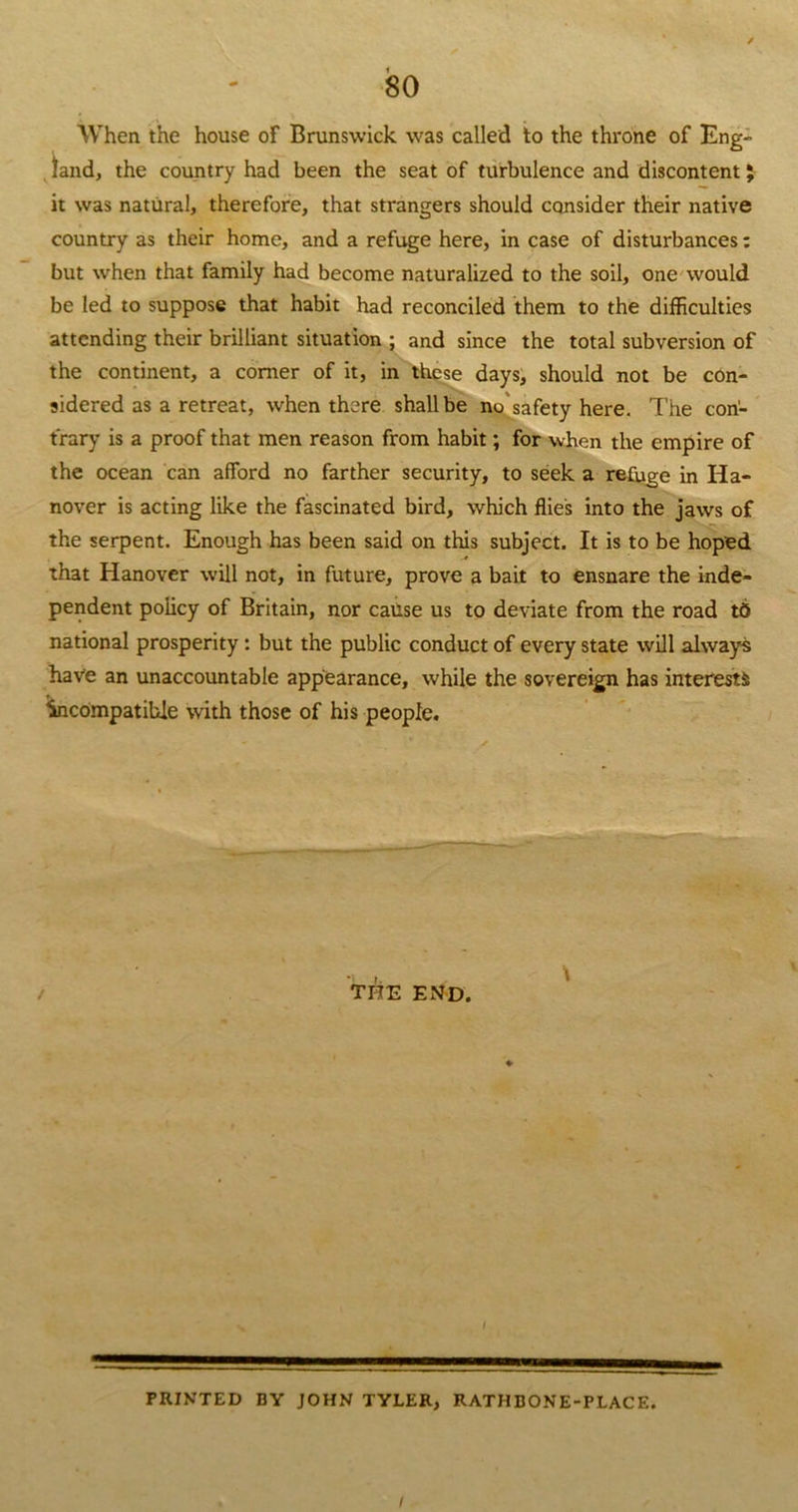 80 When the house of Brunswick was called to the throne of Eng- land, the country had been the seat of turbulence and discontent} it was natural, therefore, that strangers should consider their native country as their home, and a refuge here, in case of disturbances: but when that family had become naturalized to the soil, one would be led to suppose that habit had reconciled them to the difficulties attending their brilliant situation ; and since the total subversion of the continent, a comer of it, in these days, should not be con- sidered as a retreat, when there shall be no safety here. The con- trary is a proof that men reason from habit; for when the empire of the ocean can afford no farther security, to seek a refuge in Ha- nover is acting like the fascinated bird, which flies into the jaws of the serpent. Enough has been said on this subject. It is to be hoped that Hanover will not, in future, prove a bait to ensnare the inde- pendent policy of Britain, nor cause us to deviate from the road td national prosperity : but the public conduct of every state will always have an unaccountable appearance, while the sovereign has interests incompatible with those of his people. / THE END. I PRINTED BY JOHN TYLER, RATHBONE-PLACE.