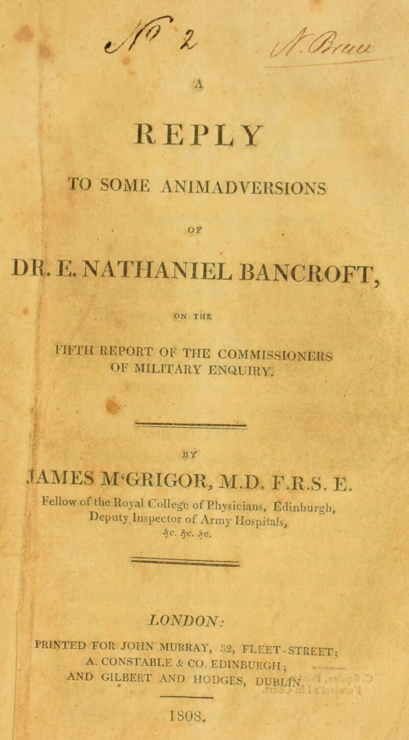 REPLY TO SOME ANIMADVERSIONS OF 1)R. E. NATHANIEL BANCROFT, ON THE M1TH REPORT OF THE COMMISSIONERS OF MILITARY ENQUIRY. BY .TAMES M'GRIGOR, M.D. F.R.S. E Fellow of the Royal College of Physicians, Edinburgh, Deputy Inspector of Army Hospitals, %c- $C. LONDON: PRINTED FOR JOHN MURRAY, 52, FLEET-STREET; A. CONSTABLE & CO. EDINBURGH; AND GILBERT AND HODGES, DUBLIN. 1808.