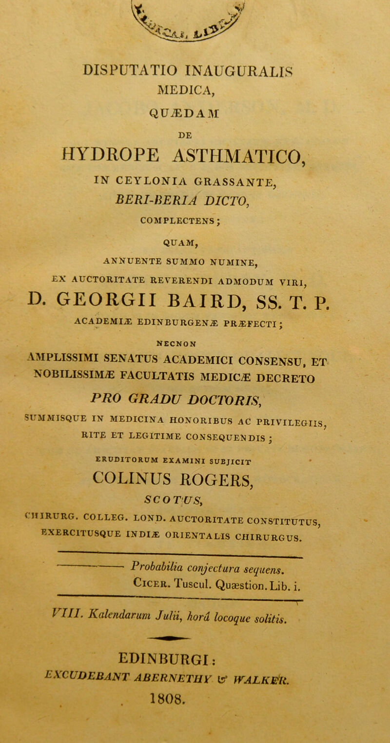 MEDICA, QUiEDAM DE HYDROPE ASTHMATICO, IN CEYLONIA GRASSANTE, BERI-BERIA DICTO, COMPLECTENS; QUAM, ANNUENTE SUMMO NUMINE, £X AUCTORITATE REVERENDI ADMODUM VIRI, D. GEORGII BAIRD, SS. T. P. ACADEMIiE EDINBURGEN5; PRiEFECTI ; NECNON AMPLISSIMI SENATUS ACADEMICI CONSENSU, ET NOBILISSIMAE FACULTATIS MEDICiE DECRETO PRO GRADU DOCTORIS, SUMMISQUE IN MEDICINA HONORIBUS AC PRIVILEGIIS RITE ET LEGITIME CONSEQUENDIS; ERUDITORUM EXAMINI SUBJICIT ' COLINUS ROGERS, SCO TUS, CiriRURG. COLLEG. LOND. AUCTORITATE CONSTITUTUS, EXERCITUSQUE INDIJE ORIENTALIS CHIRURGUS. Probabilia conjectura sequens. Cicer. Tuscul. Qusestion.Lib. i. VIII. Kalendarum Julii, hori locoque solitis. EDINBURGI: EXXUDEBANT ABBRNETUy tf irALKBR. 1808.