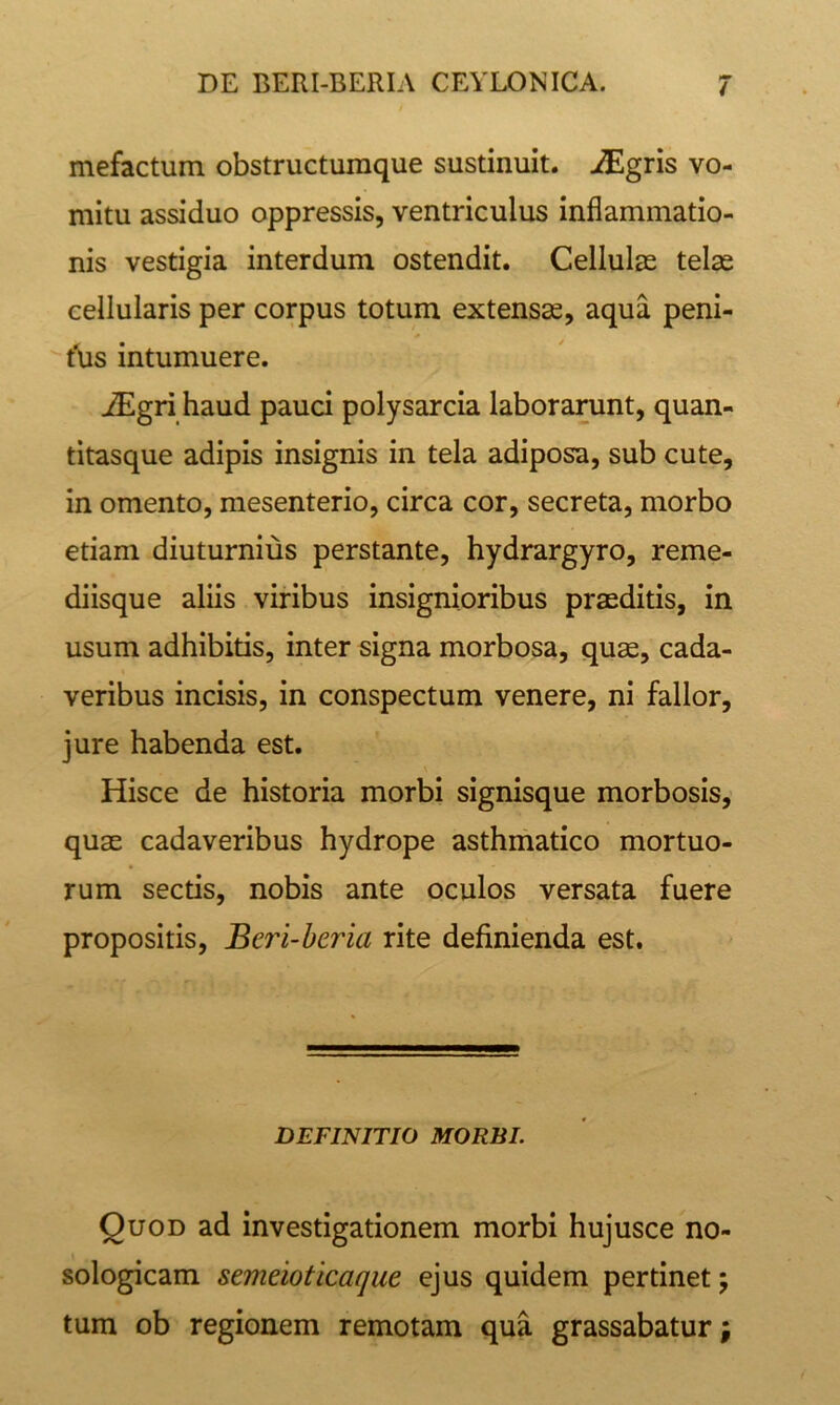 i mefactum obstructumque sustinuit, j^lgris vo- mitu assiduo oppressis, ventriculus inflammatio- nis vestigia interdum ostendit. Cellulae tel^ cellularis per corpus totum extensae, aqua peni- t‘us intumuere. iEgri haud pauci polysarcia laborarunt, quan- titasque adipis insignis in tela adiposa, sub cute, in omento, mesenterio, circa cor, secreta, morbo etiam diuturnius perstante, hydrargyro, reme- diisque aliis viribus insignioribus praeditis, in usum adhibitis, inter signa morbosa, quae, cada- veribus incisis, in conspectum venere, ni fallor, jure habenda est. Hisce de historia morbi signisque morbosis, quae cadaveribus hydrope asthmatico mortuo- rum sectis, nobis ante oculos versata fuere propositis, Beri-beria rite definienda est. DEFINITIO MORBI. Quod ad investigationem morbi hujusce no- sologicam semeioticaque ejus quidem pertinet; tum ob regionem remotam qua grassabatur;