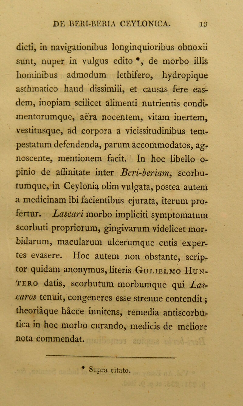 dicti, in navigationibus longinquioribus obnoxii sunt, nuper in vulgus edito *, de morbo illis hominibus admodum lethifero, hydropique asthmatico haud dissimili, et causas fere eas- dem, inopiam scilicet alimenti nutrientis condi- mentorumque, aera nocentem, vitam inertem, vestitusque, ad corpora a vicissitudinibus tem- pestatum defendenda, parum accommodatos, ag- noscente, mentionem facit. In hoc libello o- pinio de affinitate inter Beri-beriam, scorbu- tumque, in CeyIonia olim vulgata, postea autem a medicinam ibi facientibus ejurata, iterum pro- fertur. Lascari morbo impliciti symptomatum scorbuti propriorum, gingivarum videlicet mor- bidarum, macularum ulcerumque cutis exper- tes evasere. Hoc autem non obstante, scrip- tor quidam anonymus, literis Gulielmo Hun- TERo datis, scorbutum morbumque qui Las~ caros tenuit, congeneres esse strenue contendit; theoriaque hacce innitens, remedia antlscorbu- tica in hoc morbo curando, medicis de meliore nota commendat. * Supra citato.