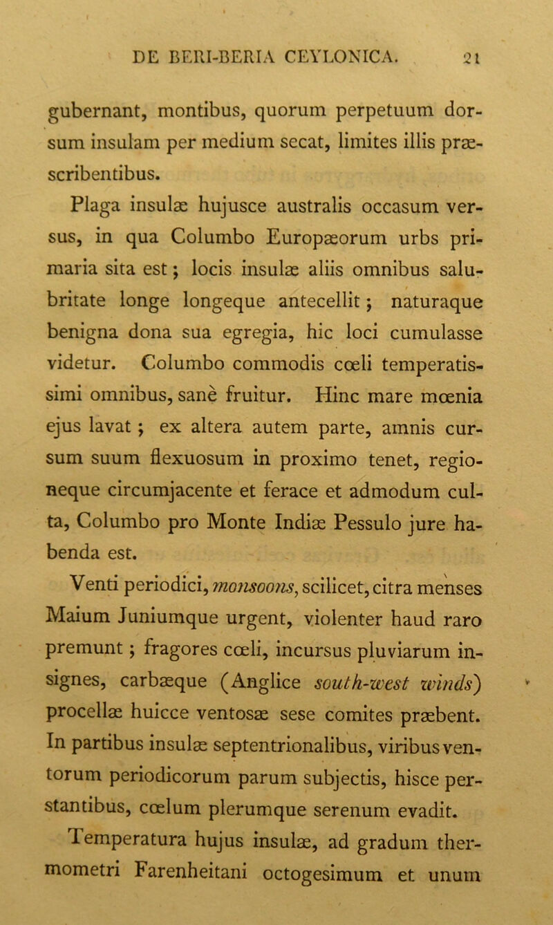 gubernant, montibus, quorum perpetuum dor- sum insulam per medium secat, limites illis prae- scribentibus. Plaga insulae hujusce australis occasum ver- sus, in qua Columbo Europaeorum urbs pri- maria sita est; locis insulas aliis omnibus salu- britate longe longeque antecellit; naturaque benigna dona sua egregia, hic loci cumulasse videtur. Columbo commodis coeli temperatis- simi omnibus, sane fruitur. Hinc mare moenia ejus lavat; ex altera autem parte, amnis cur- sum suum flexuosum in proximo tenet, regio- neque circumjacente et ferace et admodum cul- ta, Columbo pro Monte Indiae Pessulo jure ha- benda est. Venti periodici, momoons^ scilicet, citra menses Maium Juniumque urgent, violenter haud raro premunt; fragores coeli, incursus pluviarum in- signes, carbaeque (Anglice south-west ztnnds) procellae huicce ventosae sese comites praebent. In partibus insulae septentrionalibus, viribus ven- torum periodicorum parum subjectis, hisce per- stantibus, coelum plerumque serenum evadit. Temperatura hujus insulae, ad gradum ther- mometri Farenheitani octogesimum et unum