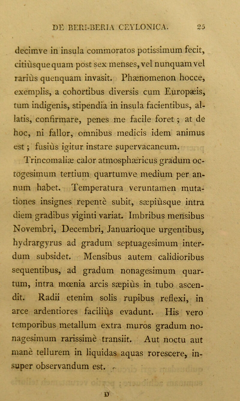 decimve in insula commoratos potissimum fecit, citiiisquequam post sex menses, vel nunquam vel rarius quenquam invasit. Phaenomenon hocce, exemplis, a cohortibus diversis cum Europaeis, tum indigenis, stipendia in insula facientibus, al- latis, confirmare, penes me facile foret; at de hoc, ni fallor, omnibus medicis idem animus est; fusius igitur instare supervacaneum. Trincomaliae calor atmosphaericus gradum oc- togesimum tertium quartumve medium per an- num habet. Temperatura veruntamen muta- tiones insignes repente subit, saspiusque intra diem gradibus viginti variat- Imbribus mensibus Novembri, Decembri, Januarioque urgentibus, hydrargyrus ad gradum septuagesimum inter- dum subsidet. Mensibus autem calidioribus sequentibus, ad gradum nonagesimum quar- tum, intra mcenia arcis saepius in tubo ascen- dit. Radii etenim solis rupibus reflexi, in arce ardentiores facilius evadunt. His vero temporibus metallum extra muros gradum no- nagesimum rarissime transiit. Aut noctu aut mane tellurem in liquidas aquas rorescere, in- super observandum est. D