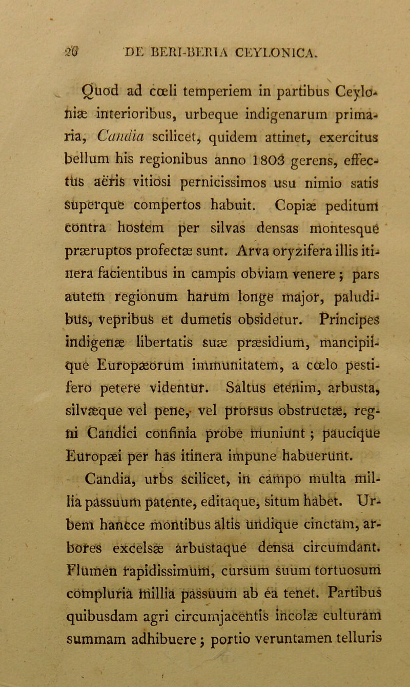 Quod ad coeli temperiem in partibus Ceylo- Jiiae interioribus, urbeque indigenarum prima- ria, Candia scilicet, quidem attinet, exercitus bellum his regionibus anno 1803 gerens, efFec- tUs aeris vitiosi pernicissimos usu nimio satis Superque compertos habuit. Copiae peditum contra hostem per silvas densas montesqu6 praeruptos profectae sunt. Arva oryzifera illis iti^ nera facientibus in campis obviam venere; pars autem regionum harum longe major, paludi- bus, Vepribus et dumetis obsidetur. Principes indigenae libertatis suae praesidium, mancipii- que Europaeorum immunitatem, a coelo pesti- fero petere videntur. Saltus etertim, arbusta, silv^que vel pene,- vel prorsus obstructae, reg- ni Candici confinia probe muniunt; paucique Europaei per has itinera impune habuerunt. Candia, urbs scilicet, iri campo mUlta mil- lia passuum patente, editaque, Situm habet. Ur- bem hanCce montibus altis Undique cinctam, ar- bores excelsm arbustaque densa circumdant. Flumen rapidissimum, cursUm suum tortuosum compluria millia passuum ab ea tenet. Partibus quibusdam agri circurnjaceritis incolae culturam summam adhibuere 5 portio veruntamen telluris