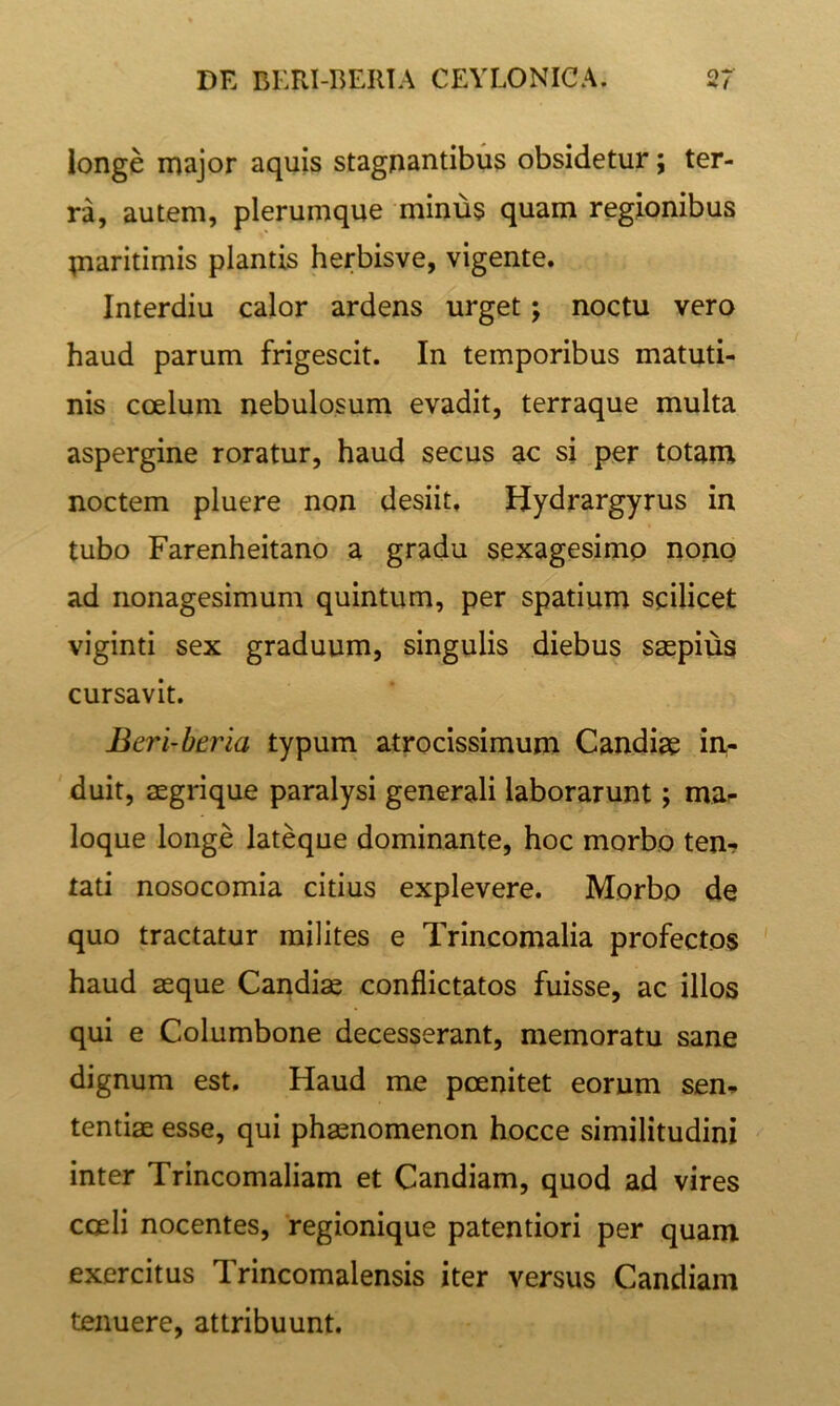 longe major aquis stagnantibus obsidetur; ter- ra, autem, plerumque minus quam regionibus maritimis plantis herbisve, vigente. Interdiu calor ardens urget; noctu vero haud parum frigescit. In temporibus matuti- nis ccelum nebulosum evadit, terraque multa aspergine roratur, haud secus ac si per totam noctem pluere non desiit. Hydrargyrus in tubo Farenheitano a gradu sexagesimo nono ad nonagesimum quintum, per spatium scilicet viginti sex graduum, singulis diebus saepius cursavit. Beri-beria typum atrocissimum Candiae in- duit, aegrique paralysi generali laborarunt; ma^ loque longe lateque dominante, hoc morbo ten- tati nosocomia citius explevere. Morbo de quo tractatur milites e Trincomalia profectos ' haud aeque Candiae conflictatos fuisse, ac illos qui e Columbone decesserant, memoratu sane dignum est. Haud me pcenitet eorum sen- tentiae esse, qui phaenomenon hocce similitudini inter Trincomaliam et Candiam, quod ad vires coeli nocentes, regionique patentiori per quam exercitus Trincomalensis iter versus Candiam tenuere, attribuunt.