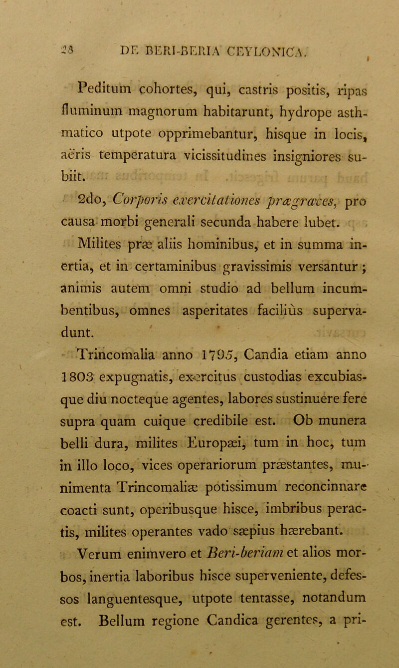 » Peditum cohortes, qui, castris positis, ripas fluminum magnorum habitarunt, hydrope asth- matico utpote opprimebantur, hisque in locis, aeris temperatura vicissitudines insigniores su- biit. - 2do, Corporis ei'ercitationes prccgrates^ pro causa-morbi generali secunda habere lubet. Milites prae aliis hominibus, et in summa in- ertia, et in certaminibus gravissimis versantur; animis autem omni studio ad bellum incum- bentibus, omnes asperitates facilius superva- dunt. Trincomalia anno 1795, Candia etiam anno 1803 expugnatis, exercitus custodias excubias- que diu nocteque agentes, labores sustinuere fere supra quam cuique credibile est. Ob munera belli dura, milites Europaei, tum in hoc, tum in illo loco, vices operariorum praestantes, mu- nimenta Trincomaliae potissimum reconcinnare coacti sunt, operibusque hisce, imbribus perac- tis, milites operantes vado'saepius haerebant. Verum enim vero et Beri-beriam et alios mor- bos, inertia laboribus hisce superveniente, defes- sos languentesque, utpote tentasse, notandum est. Bellum regione Candica gerentes, a pri-