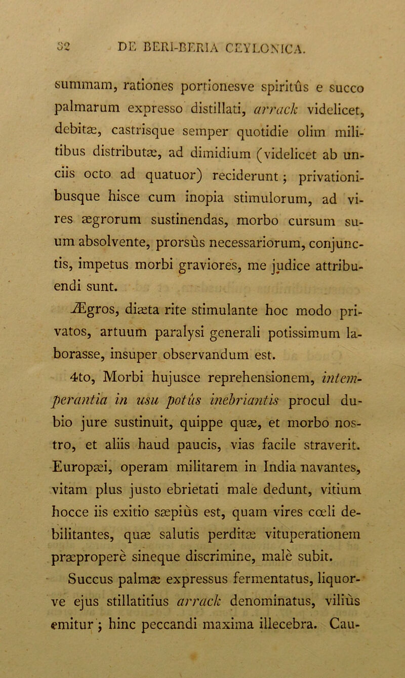 summam, rationes porrionesve spiritus e succo palmarum expresso distillati, arrack videlicet, debitae, castrisque semper quotidie olim mili- tibus distributae, ad dimidium (videlicet ab un- ciis octo ad quatuor) reciderunt; privationi- busque hisce cum inopia stimulorum, ad vi- res aegrorum sustinendas, morbo cursum su- um absolvente, prorsus necessariorum, conjunc- tis, impetus morbi graviores, me judice attribu- endi sunt. -^gros, diaeta rite stimulante hoc modo pri- vatos, artuum paralysi generali potissimum la- borasse, insuper observandum est. 4to, Morbi hujusce reprehensionem, intem- perantia in usu potus inebriantis procul du- bio jure sustinuit, quippe quae, et morbo nos- tro, et aliis haud paucis, vias facile straverit. Europaei, operam militarem in India navantes, vitam plus justo ebrietati male dedunt, vitium hocce iis exitio saepius est, quam vires coeli de- bilitantes, quae salutis perditae vituperationem praepropere sineque discrimine, male subit. Succus palmae expressus fermentatus, liquor- ve ejus stillatitius arrack denominatus, vilius emitur j hinc peccandi maxima illecebra. Cau-