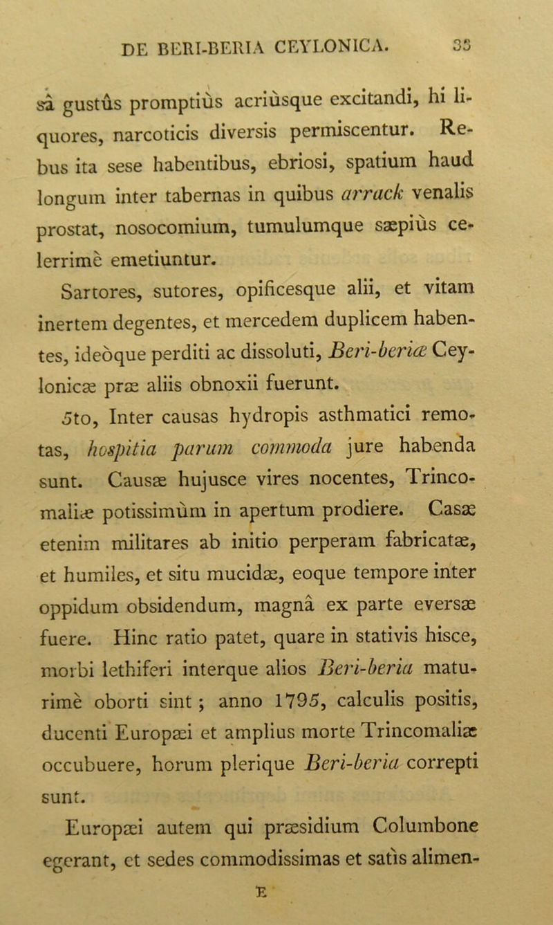 sa gustus promptius acriusque excitandi, hi li- quores, narcoticis diversis permiscentur. Re- bus ita sese habentibus, ebriosi, spatium haud longum inter tabernas in quibus arrack venalis prostat, nosocomium, tumulumque saepius ce- lerrime emetiuntur. Sartores, sutores, opificesque alii, et vitam inertem degentes, et mercedem duplicem haben- tes, idebque perditi ac dissoluti, Beri-bericE Cey- lonicse prae aliis obnoxii fuerunt. 5to, Inter causas hydropis asthmatici remo- tas, hospitia parum commoda jure habenda sunt. Causae hujusce vires nocentes, Trinco- malice potissimum in apertum prodiere. Casas etenim militares ab initio perperam fabricatae, et humiles, et situ mucidae, eoque tempore inter oppidum obsidendum, magna ex parte eversae fuere. Hinc ratio patet, quare in stativis hisce, morbi lethiferi interque alios Beri-beria matu- rime oborti sint; anno 1795, calculis positis, ducenti Europaei et amplius morte Trincomaliae occubuere, horum plerique Beri-beria correpti sunt. Europaei autem qui praesidium Columbone egerant, et sedes commodissimas et satis alimen-