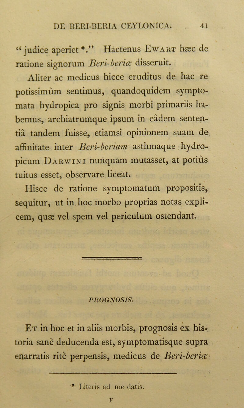 “judice aperiet*.” Hactenus Ewaut haec de ratione signorum Btvi-htrict disseruit. Aliter ac medicus hicce eruditus de hac re potissimum sentimus, quandoquidem sympto- mata hydropica pro signis morbi primariis ha- bemus, archiatrumque ipsum in eadem senten- tia tandem fuisse, etiamsi opinionem suam de affinitate inter Beri-beriam asthmaque .hydro- picum Darwini nunquam mutasset, at potius tuitus esset, observare liceat. Hisce de ratione symptomatum propositis, sequitur, ut in hoc morbo proprias notas expli- cem, qu3£ vel spem vel periculum ostendant. PROGNOSIS. Et in hoc et in aliis morbis, prognosis ex his- toria sane deducenda est, symptomatisque supra enarratis rite perpensis, medicus de Beri-beiice ^ Literis ad me datis.