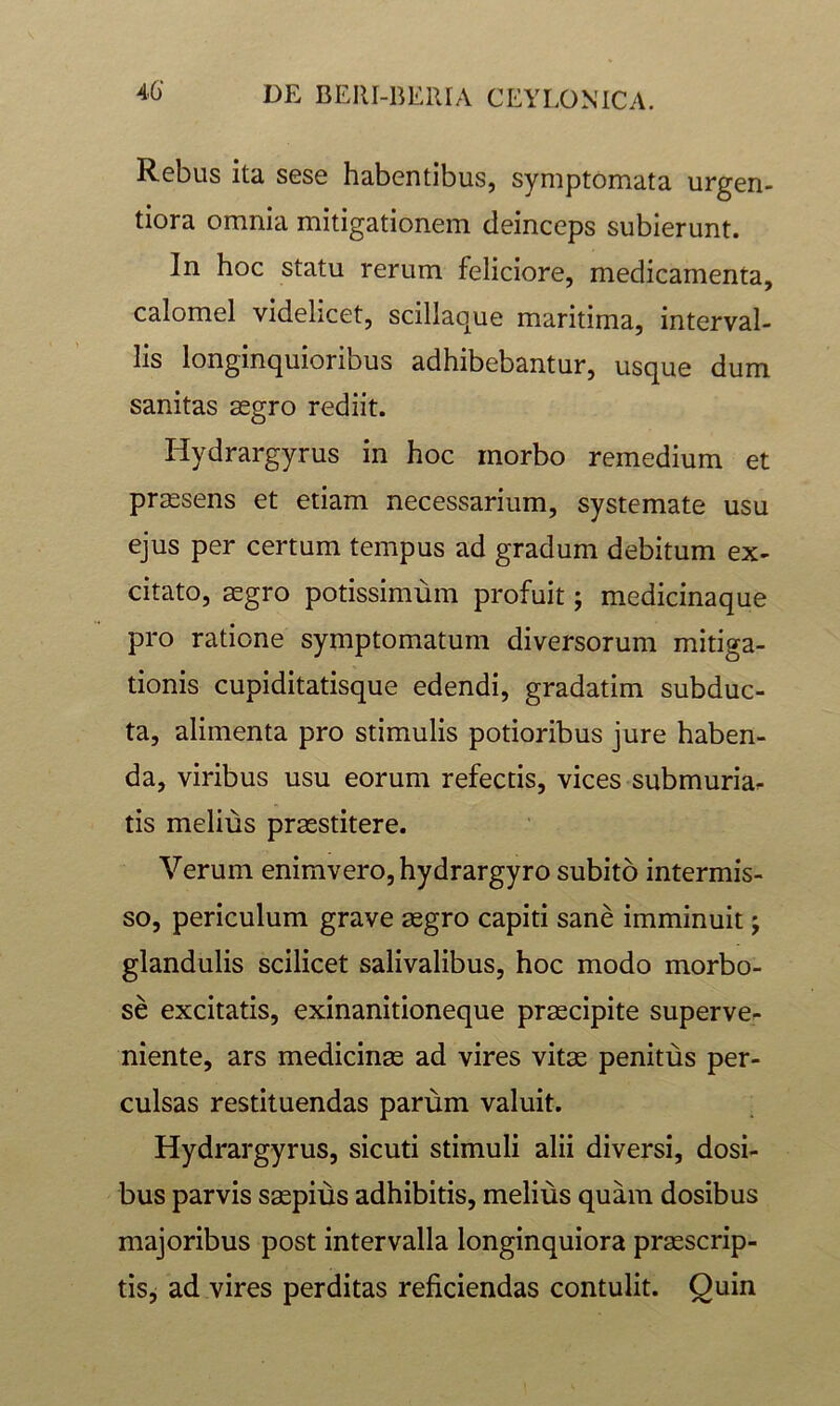 46 Rebus ita sese habentibus, symptomata urgen- tiora omnia mitigationem deinceps subierunt. In hoc statu rerum feliciore, medicamenta, calomel videlicet, scillaque maritima, interval- lis longinquioribus adhibebantur, usque dum sanitas segro rediit. Hydrargyrus in hoc morbo remedium et prjEsens et etiam necessarium, systemate usu ejus per certum tempus ad gradum debitum ex- citato, segro potissimum profuit; medicinaque pro ratione symptomatum diversorum mitiga- tionis cupiditatisque edendi, gradatim subduc- ta, alimenta pro stimulis potioribus jure haben- da, viribus usu eorum refectis, vices submuria^ tis melius praestitere. Verum enimvero, hydrargyro subito intermis- so, periculum grave aegro capiti sane imminuit; glandulis scilicet salivalibus, hoc modo morbo- se excitatis, exinanitioneque praecipite superve- niente, ars medicinae ad vires vitae penitus per- culsas restituendas parum valuit. Hydrargyrus, sicuti stimuli alii diversi, dosi- bus parvis saepius adhibitis, melius quam dosibus majoribus post intervalla longinquiora praescrip- tis^ ad vires perditas reficiendas contulit. Quin