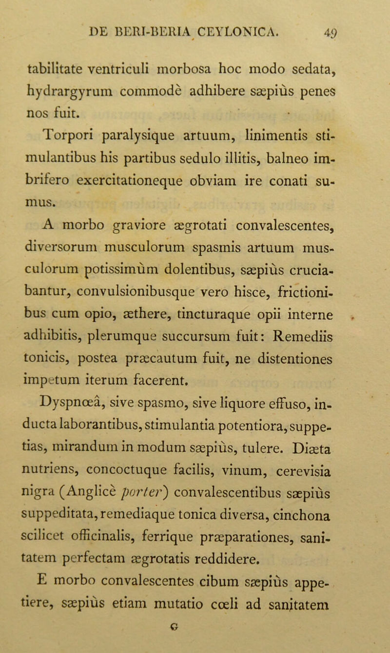 tabilitate ventriculi morbosa hoc modo sedata, hydrargyrum commode adhibere saspius penes nos fuit. Torpori paralysique artuum, linimentis sti- mulantibus his partibus sedulo illitis, balneo im- brifero exercitationeque obviam ire conati su- mus. A morbo graviore asgrotati convalescentes, diversorum musculorum spasmis artuum mus- culorum potissimum dolentibus, saspius crucia- bantur, convulsionibusque vero hisce, frictioni- bus cum opio, aethere, tincturaque opii interne adhibitis, plerumque succursum fuit: Remediis tonicis, postea praecautum fuit, ne distentiones impetum iterum facerent. Dyspnoea, sive spasmo, sive liquore effuso, in- ducta laborantibus, stimulantia potentiora, suppe- tias, mirandum in modum saepius, tulere. Diaeta nutriens, concoctuque facilis, vinum, cerevisia nigra (Anglice porter') convalescentibus saepius suppeditata, remediaque tonica diversa, cinchona scilicet officinalis, ferrique praeparationes, sani- tatem perfectam aegrotatis reddidere. E morbo convalescentes cibum saepius appe- tiere, saepius etiam mutatio coeli ad sanitatem G