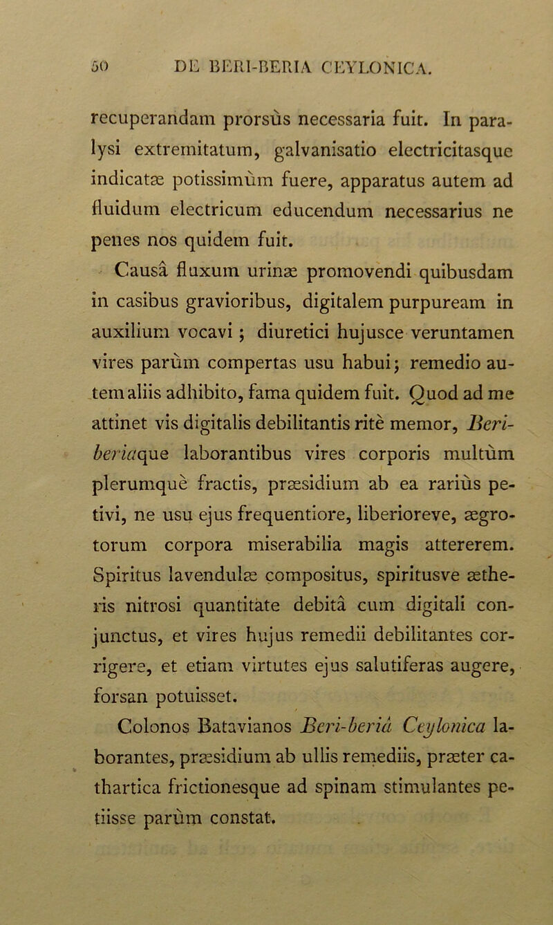 recuperandam prorsus necessaria fuit. In para- lysi extremitatum, galvanisatio electricitasque indicatse potissimum fuere, apparatus autem ad fluidum electricum educendum necessarius ne penes nos quidem fuit. Causa fluxum urinas promovendi quibusdam in casibus gravioribus, digitalem purpuream in auxilium vocavi; diuretici hujusce veruntamen vires parum compertas usu habui j remedio au- tem aliis adhibito, fama quidem fuit. Quod ad me attinet vis digitalis debilitantis rite memor, £eri- l/eriaque laborantibus vires corporis multum plerumque fractis, praesidium ab ea rarius pe- tivi, ne usu ejus frequentiore, liberioreve, aegro- torum corpora miserabilia magis attererem. Spiritus lavendul^ compositus, spiritusve aethe- ris nitrosi quantitate debita cum digitali con- junctus, et vires hujus remedii debilitantes cor- rigere, et etiam virtutes ejus salutiferas augere, forsan potuisset. Colonos Batavianos Beri-berid Ctylomca la- borantes, praesidium ab ullis reniediis, praeter ca- thartica frictionesque ad spinam stimulantes pe- tiisse parum constat.