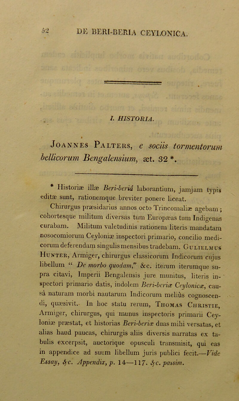 ^'2 I. historia, I JoANNEs Palters, e sociis tormentorum heUicorum Bengalensium, 32 Histoiiae illas Beri-berid laborantium, jamjam typis editae sunt, rationemque breviter ponere liceat. Chirurgus praesidarius annos octo Trincomaliae agebam ; cohortesque militum diversas tum Europaeas tum Indigenas curabam. Militum valetudinis rationem literis mandatam nosocomiorum Ceylonias inspectori primario, concilio medi- corum deferendam singulis mensibus tradebam. Gulielmus Hukter, Armiger, chirurgus classicorum Indicorum cujus libellum “ De morbo quodam'' &c. iterum iterumque su- pra citavi. Imperii Bengalensis Jure munitus, literis in- spectori primario datis, indolem Beri-berice Ceylonkce, cau- sa naturam morbi nautarum Indicorum melihs cognoscen- di, qujesivit.- In hoc statu rerum, Thomas Christie, Armiger, chirurgus, qui munus inspectoris primarii Cey- lonias praestat, et historias Beri-bcrice duas mihi versatas, et alias haud paucas, chirurgis aliis diversis narratas ex ta- bulis excerpsit, auctorique opusculi transmisit, qui eas in appendice ad suum libellum juris publici fecit.—Vide E&say, SfC. Jppe?idix, p. 14—117. S^c. passhyu