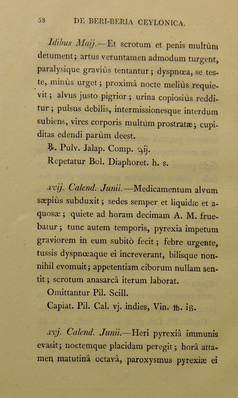 Idibus Maij.—Et scrotum et penis multum detument; artus veruntamen admodum turgent, paralysique gravius tentantur; dyspnoea, se tes- te, minus urget; proxima nocte melius requie- vit ; alvus justo pigrior ; urina copiosius reddi- tur ; pulsus debilis, intermissionesque interdum subiens, vires corporis multum prostrata j cupi- ditas edendi parum deest. §>. Pulv. Jalap. Comp. ■;^ij. Repetatur Bol. Diaphoret. h. s. x^ij. Calend. Junii.—Medicamentum alvum saepius subduxit; sedes semper et liquida et a- quosae; quiete ad horam decimam A. M. frue- batur; tunc autem temporis, pyrexia impetum graviorem in eum subito fecit; febre urgente, tussis dyspnoeaque ei increverant, bilisque non- nihil evomuit; appetentiam ciborum nullam sen- tit ; scrotum anasarca iterum laborat. Omittantur Pii. Scill. Capiat. Pii. Cal. vj. indies, Vin. ib. if5. xvj. Calend. Junii.—Heri pyrexia immunis evasit; noctemque placidam peregit; hora atta- meR matutina octava, paroxysmus pyrexise ei