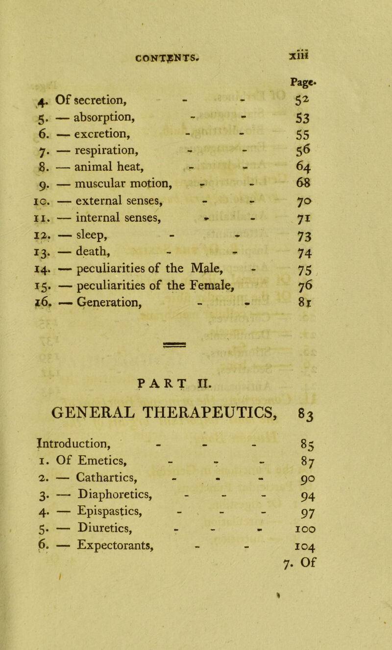 CONTJEi«TS XIU Page. 4. Of secretion, - - 5^ 5. — absorption, - - 53 6. — excretion,   55 7. — respiration, •* - 5^ 8. — animal heat, 64 9. — muscular motion, - - 68 ic. — external senses, - - 70 11. —internal senses, * - 71 12. — sleep, ■ * 73 13. — death, - 74 14. —peculiarities of the Male, - 75 15. — peculiarities of the Female, 76 16. — Generation, - - 81 PART II. GENERAL THERAPEUTICS, 83 Introduction, - - - 85 1. Of Emetics, - - - 87 2. — Cathartics, - - - 90 3. — Diaphoretics, - - - 94 4. — Epispastics, ~ ~ ~ 97 5. — Diuretics, - - - 100 p. — Expectorants, - - 104 7. Of I %