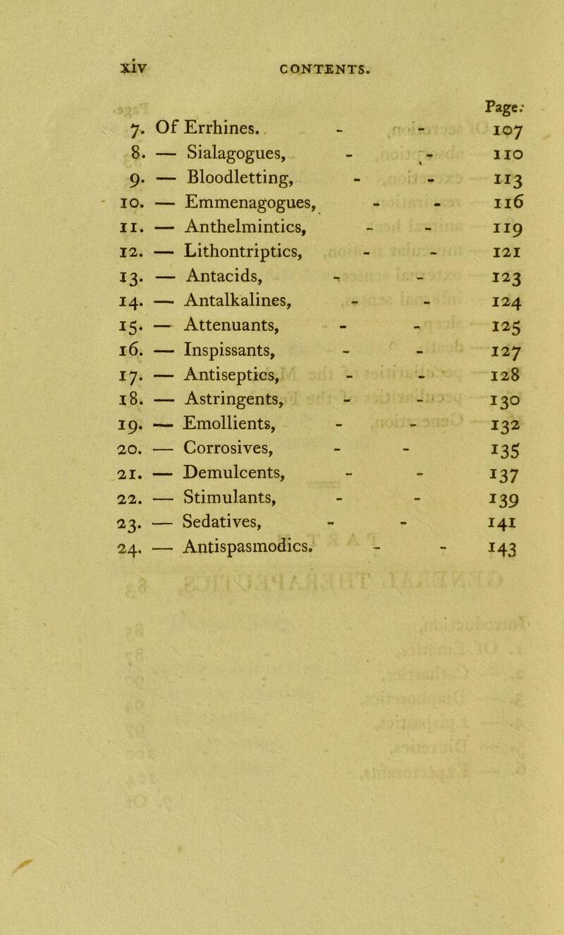 7. Of Errhines. - - 107 8. — Sialagogues, - 110 9. — Bloodletting, - - 113 ' 10. — Emmenagogues, - - 116 11. — Anthelmintics, - - 119 12. — Lithontriptics, - - 121 13. — Antacids, - 123 14. — Antalkalines, - - 124 15. — Attenuants, - - 125 16. — Inspissants, - - 127 17. — Antiseptics, - - 128 18. — Astringents, - - • 130 19. — Emollients, - - 132 20. — Corrosives, - - 135 21. — Demulcents, - - 137 22. — Stimulants, - - 139 23. — Sedatives, - - 141 24. — Antispasmodics. - - 143