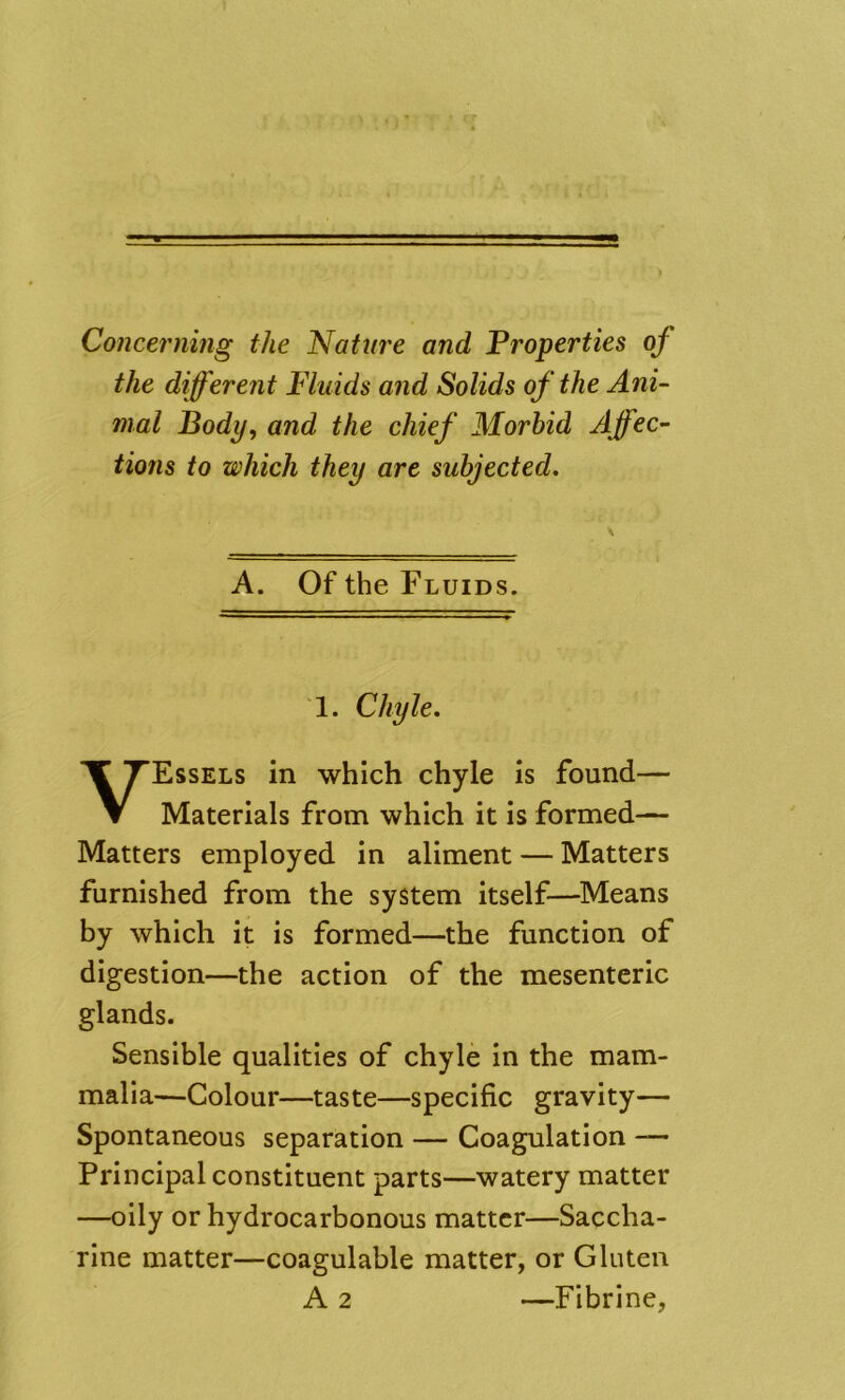 Concerning the Nattn'e and Properties of the different Fluids and Solids of the Ani- mal Body, and the chief Morbid Affec- tions to which they are subjected. A. Of the Fluids. 1. Chyle. Essels in which chyle is found— Materials from which it is formed— Matters employed in aliment — Matters furnished from the system itself—Means by which it is formed—the function of digestion—the action of the mesenteric glands. Sensible qualities of chyle in the mam- malia—Colour—taste—specific gravity— Spontaneous separation — Coagulation Principal constituent parts—watery matter —oily or hydrocarbonous matter—Saccha- rine matter—coagulable matter, or Gluten A 2 Fibrine