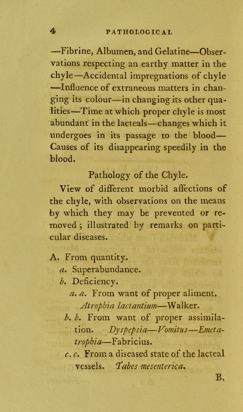 —Fibrine, Albumen, and Gelatine—Obser- vations respecting an earthy matter in the chyle—Accidental impregnations of chyle —Influence of extraneous matters in chan- ging its colour—in changing its other qua- lities—Time at which proper chyle is most abundant in the lacteals—changes which it undergoes in its passage to the hlood— Causes of its disappearing speedily in the blood. Pathology of the Chyle, View of different morbid affections of the chyle, with observations on the means by which they may be prevented or re- moved; illustrated by remarks on parti- cular diseases. A. From quantity. a. Superabundance. b. Deficiency. a. a. From want of proper aliment. Atrophia lactantium—Walker. h, h. From want of proper assimila- tion. Dyspepsia—Vomitiis—Dmeta- trophia—Fabricius. c. c. From a diseased state of the lacteal vessels. ‘Tabes mesenterka, B,