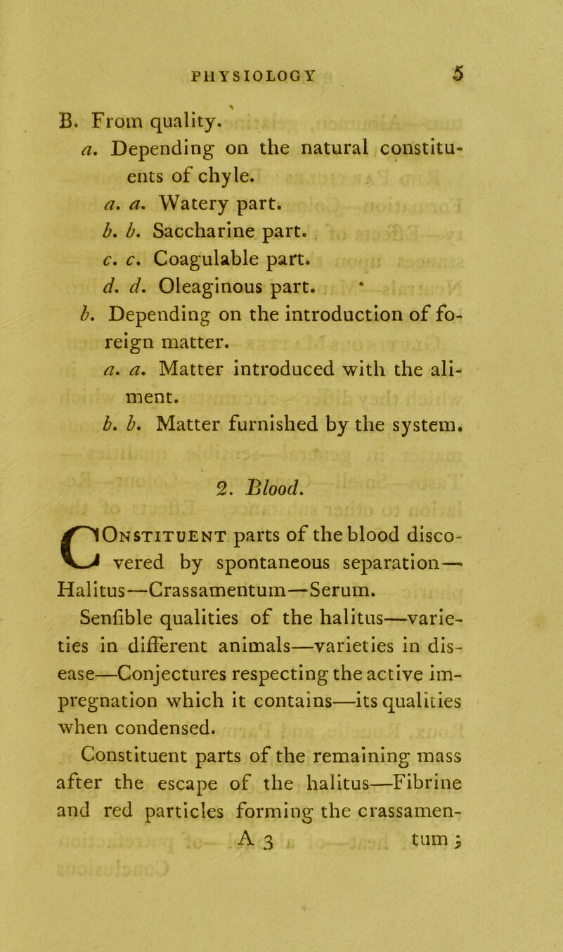 B. From quality. a. Depending on the natural constitu- ents of chyle. a. a. Watery part. h. b. Saccharine part. c. c, Coagulable part. d, d. Oleaginous part. h. Depending on the introduction of fo- reign matter. a. a. Matter introduced with the ali- ment. h. b» Matter furnished by the system. 2. Blood. CONSTITUENT parts of the blood disco- vered by spontaneous separation— Halltus—Crassamentum—Serum. Senfible qualities of the halitus—varie- ties in different animals—varieties in dis- ease—Conjectures respecting the active im- pregnation which it contains—its qualities when condensed. Constituent parts of the remaining mass after the escape of the halitus—Fibrine and red particles forming the crassamen- A 3 turn ;