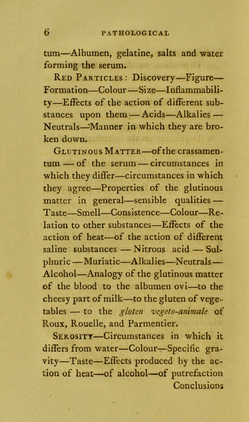 turn—Albumen, gelatine, salts and water forming the serum. Red Particles : Discovery—Figure— Formation—Colour—Size—Inflammabili- ty—Effects of the action of different sub- stances upon them — Acids—Alkalies — Neutrals—^Manner in which they are bro- ken down. Glutinous Matter—of the crassamen- tum — of the serum — circumstances in which they differ—circumstances in which they agree—Properties of the glutinous matter in general—sensible qualities — Taste—Smell—Consistence—Colour—Re- lation to other substances—Effects of the action of heat—of the action of different saline substances — Nitrous acid — Sul- phuric —Muriatic—Alkalies—Neutrals — Alcohol—Analogy of the glutinous matter of the blood to the albumen ovi—to the cheesy part of milk—to the gluten of vege- tables — to the gluten vegeto-animale of Roux, Rouelle, and Parmentier. Serosity—Circumstances in which it differs from water—Colour—Specific gra- vity—Taste—Effects produced by the ac- tion of heat—of alcohol—of putrefaction Conclusions