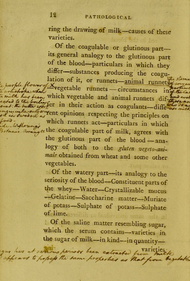 ^6 C X ring the drawing of milk—causes of these varieties. Of the coagulable or glutinous part— its general analogy to the glutinous part of the blood—particulars in which they differ—substances producing the coagu- ^Mmal runnet^.f^ runnets — circumstances infe^ which vegetable and animal runnets dif->^^ in their action as coagulants—diffe^^StiS opinions respecting the principles on which runnets act—particulars in which ^be coagulable part of milk, agrees with the glutinous part of the blood —ana- logy of both to the gluten vegeto-ani- male obtained from wheat and some other vegetables. Of the watery part—its analogy to the seriosity of the blood—Constituent parts of the whey—Water—Crystallizable mucus -^-Gelatine—Saccharine matter—Muriate of potass—Sulphate of potass—Sulphate of lime. Of the saline matter resembling sugar, which the serum contains—varieties in the sugar of milk—in kind—in quantity -WAV