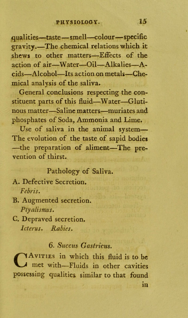 /qualities—taste—smell—colour—specific gravity.—The chemical relations which it shews to other matters—^Effects of the action of air—Water—Oil—Alkalies—A- cids—Alcohol—Its action on metals—Che- mical analysis of the saliva. General conclusions respecting the con- stituent parts of this fluid—Water—Gluti- nous matter—Saline matters:—muriates and phosphates of Soda, Ammonia and Lime. Use of saliva in the animal system— The evolution of the taste of sapid bodies —the preparation of aliment—The pre- vention of thirst. Pathology of Saliva. A. Defective Secretion. Feh'is. B. Augmented secretion. Ptyalismus, C. Depraved secretion. Icterus. Rabies. 6. Succus Gasti’icus. CAvities in which this fluid is to be met with—Fluids in other cavities possessing qualities similar to that found in