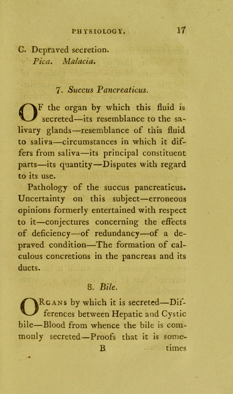 G. Depraved secretion. Pica. Malacia. 7. Succus Pancreaticus. OF the organ by which this fluid is secreted—its resemblance to the sa- livary glands—resemblance of this fluid to saliva—circumstances in which it dif- fers from saliva—its principal constituent parts—its quantity—Disputes with regard to its use. Pathology of the sucCus pancreaticus. Uncertainty on this subject—erroneous opinions formerly entertained with respect to it—conjectures concerning the effects of deficiency—of redundancy—of a de- praved condition—The formation of cal- culous concretions in the pancreas and its ducts. 8. Bile. Organs by which it is secreted—Dif- ferences between Hepatic and Cystic bile—Blood from whence the bile is com- monly secreted—Proofs that it is some- B times