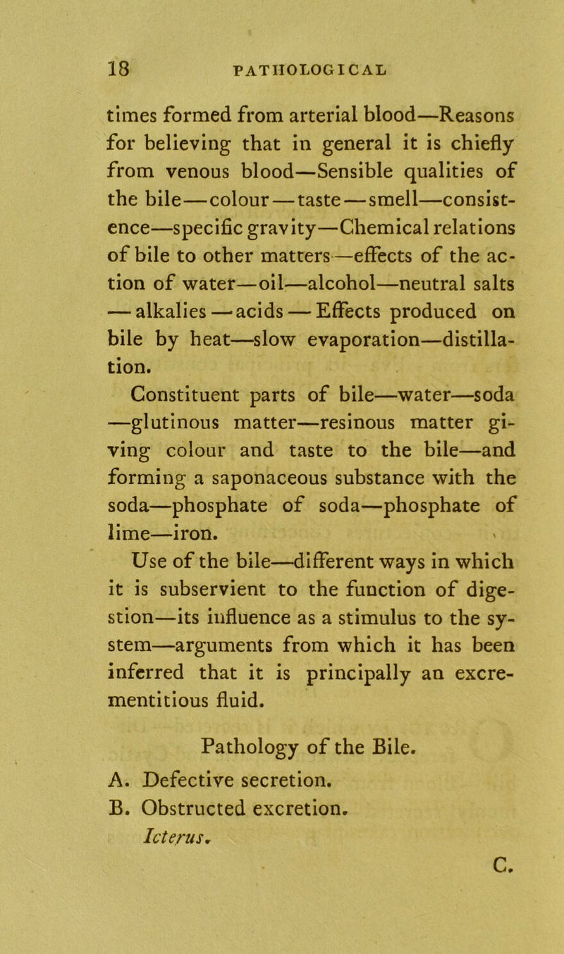 times formed from arterial blood—Reasons for believing that in general it is chiefly from venous blood—Sensible qualities of the bile—colour—taste—smell—consist- ence—specific gravity—Chemical relations of bile to other matters—effects of the ac- tion of water—oil—alcohol—neutral salts — alkalies—-acids — Effects produced on bile by heat—slow evaporation—distilla- tion. Constituent parts of bile—water—soda —glutinous matter—resinous matter gi- ving colour and taste to the bile—and forming a saponaceous substance with the soda—phosphate of soda—phosphate of lime—iron. Use of the bile—different ways in which it is subservient to the function of dige- stion—its influence as a stimulus to the sy- stem—arguments from which it has been inferred that it is principally an excre- mentitious fluid. Pathology of the Bile. A. Defective secretion. B. Obstructed excretion. Icterus^