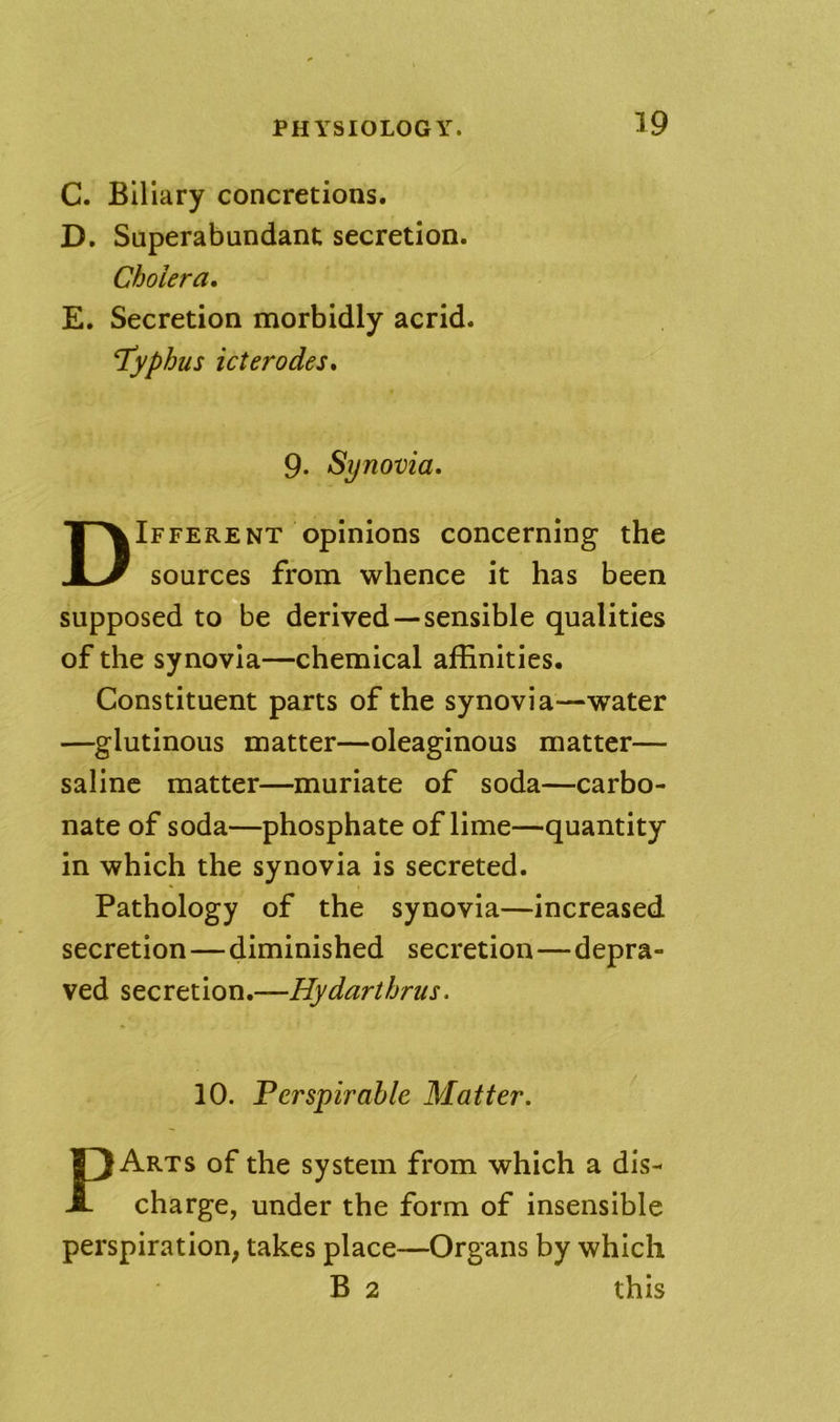 C. Biliary concretions. D. Superabundant secretion. Cholera, E. Secretion morbidly acrid. typhus icterodes, 9. Synovia. Different opinions concerning the sources from whence it has been supposed to be derived—sensible qualities of the synovia—chemical affinities. Constituent parts of the synovia—water —glutinous matter—oleaginous matter— saline matter—muriate of soda—carbo- nate of soda—phosphate of lime—quantity in which the synovia is secreted. Pathology of the synovia—increased secretion—diminished secretion—depra- ved secretion.—Hydarthrus. 10. Ferspirahle Matter. PArts of the system from which a dis- charge, under the form of insensible perspiration; takes place—Organs by which B 2 this