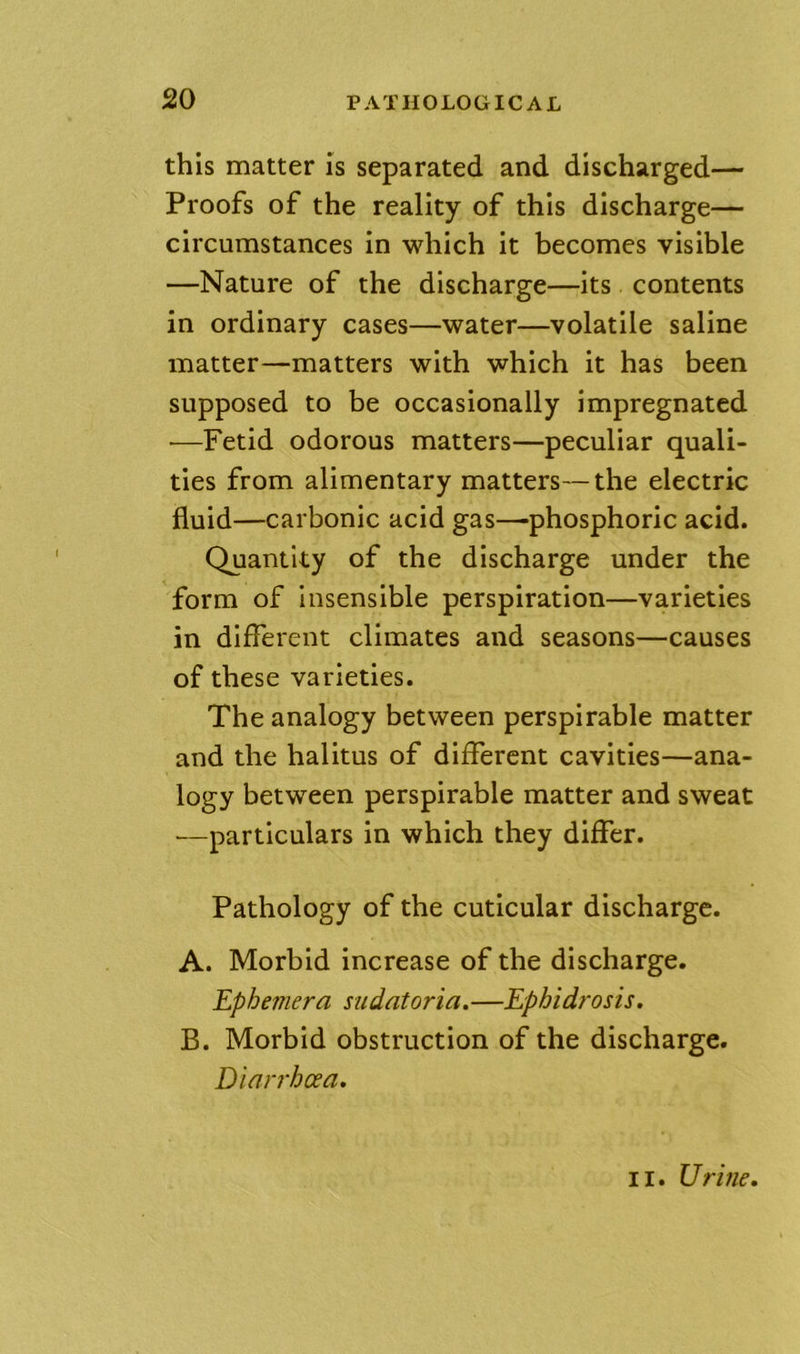 this matter is separated and discharged— Proofs of the reality of this discharge— circumstances in which it becomes visible —Nature of the discharge—its contents in ordinary cases—water—volatile saline matter—matters with which it has been supposed to be occasionally impregnated —Fetid odorous matters—peculiar quali- ties from alimentary matters—the electric fluid—carbonic acid gas—-phosphoric acid. Quantity of the discharge under the form of insensible perspiration—varieties in different climates and seasons—causes of these varieties. The analogy between perspirable matter and the halitus of different cavities—ana- logy between perspirable matter and sweat —particulars in which they differ. Pathology of the cuticular discharge. A. Morbid increase of the discharge. Ephemera sudatoria. —Ephidrosis. B. Morbid obstruction of the discharge. Diarrhoea. II. Urine.