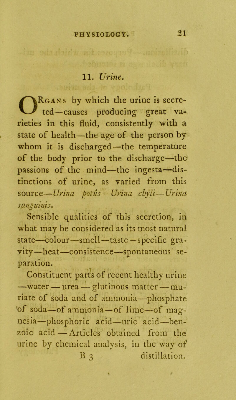 11. Urine. Rgans by which the urine is secre- ted—causes producing great' va- rieties in this fluid, consistently with a state of health—the age of the person by whom it is discharged—the temperature of the body prior to the discharge—the passions of*'the mind—the ingesta—dis- tinctions of urine, as varied from this source—Urina pot us—Urina chyli—U?-ina sanguinis. Sensible qualities of this secretion, in what may be considered as its most natural state—colour—smell—taste —specific gra- vity—heat—consistence—spontaneous se- paration. ■ '“t * Constituent parts of recent healthy urine —water — urea — glutinous matter—mu- riate of soda and of ammonia—phosphate 'of soda—of ammonia—of lime—of mag- nesia—phosphoric acid—uric acid—ben- zoic acid — Articles obtained from the urine by chemical analysis, in the way of B3 distillation.