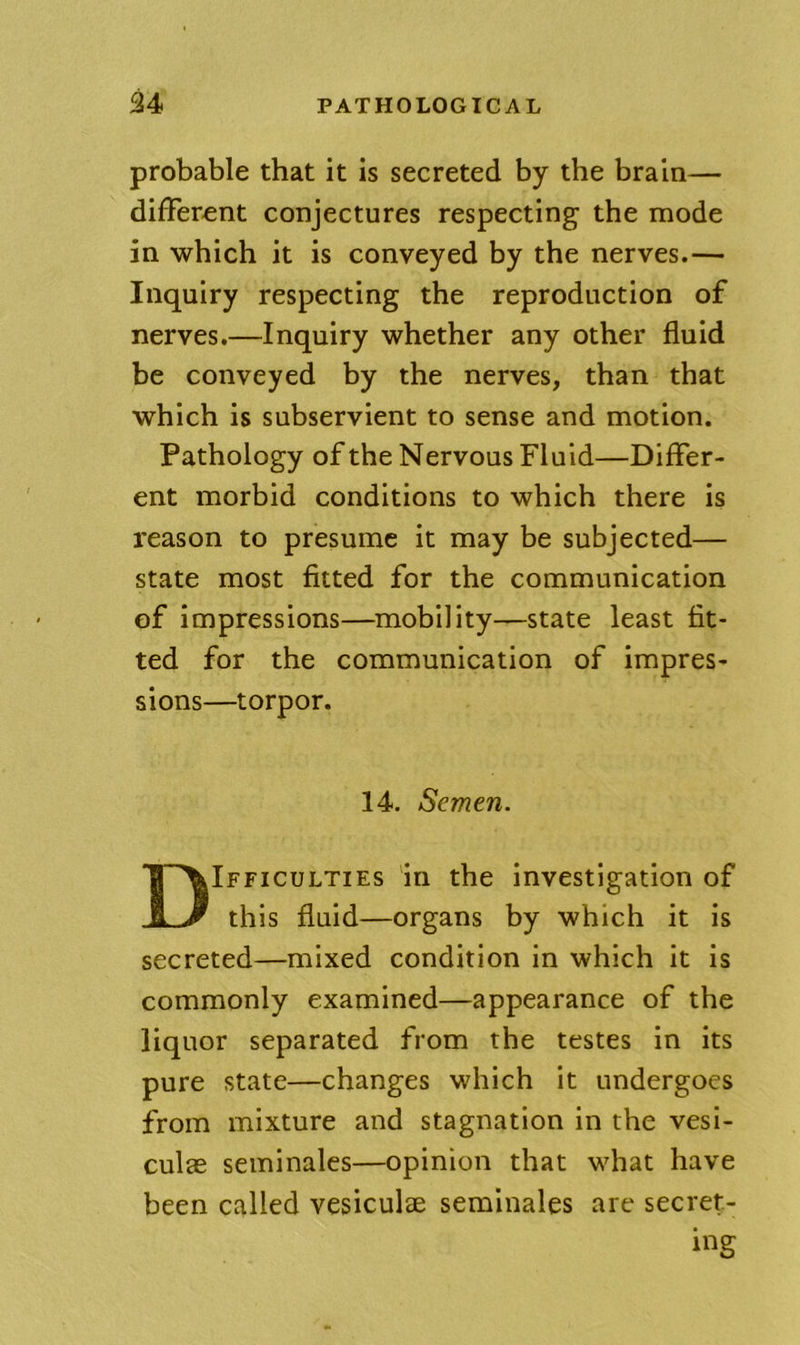 probable that it is secreted by the brain— different conjectures respecting the mode in which it is conveyed by the nerves.— Inquiry respecting the reproduction of nerves,—Inquiry whether any other fluid be conveyed by the nerves, than that which is subservient to sense and motion. Pathology of the Nervous Fluid—Differ- ent morbid conditions to which there is reason to presume it may be subjected— state most fitted for the communication of impressions—mobility—state least fit- ted for the communication of impres- sions—torpor. 14. Semen. Difficulties in the investigation of this fluid—organs by which it is secreted—mixed condition in which it is commonly examined—appearance of the liquor separated from the testes in its pure state—changes which it undergoes from mixture and stagnation in the vesi- culae seminales—opinion that what have been called vesiculae seminales are secret- ing