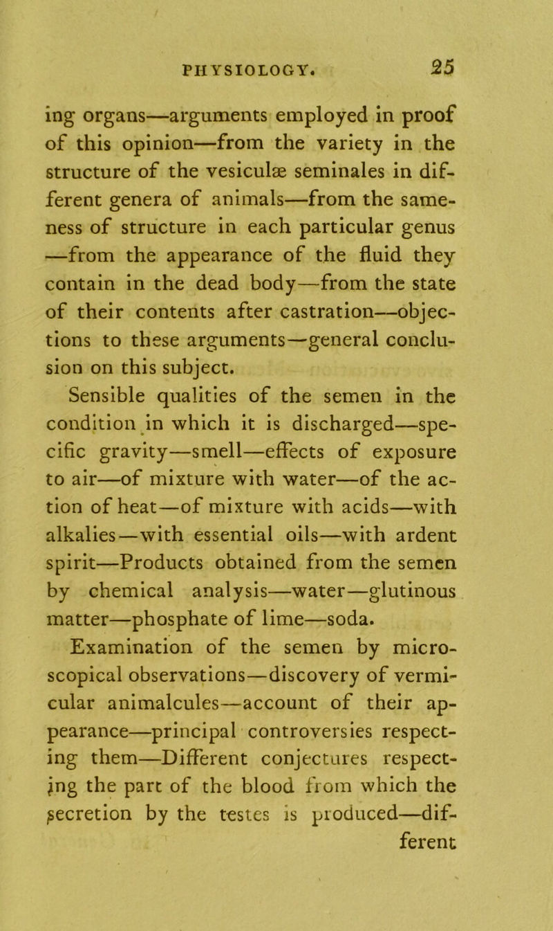 ing organs—arguments employed in proof of this opinion—from the variety in the structure of the vesiculse seminales in dif- ferent genera of animals—from the same- ness of structure in each particular genus —from the appearance of the fluid they contain in the dead body—from the state of their contents after castration—objec- tions to these arguments—general conclu- sion on this subject. Sensible qualities of the semen in the condition in which it is discharged—spe- cific gravity—smell—effects of exposure to air—of mixture with water—of the ac- tion of heat—of mixture with acids—with alkalies—with essential oils—with ardent spirit—Products obtained from the semen by chemical analysis—water—glutinous matter—phosphate of lime—soda. Examination of the semen by micro- scopical observations—discovery of vermi- cular animalcules—account of their ap- pearance—principal controversies respect- ing them—Different conjectures respect- ing the part of the blood from which the secretion by the testes is produced—dif- ferent