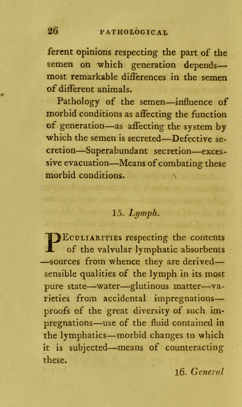 fercnt opinions respecting the part of the semen on which generation depends— most remarkable differences in the semen of different animals. Pathology of the semen—influence of morbid conditions as affecting the function of generation—as affecting the system by which the semen is secreted—Defective se- cretion—Superabundant secretion—exces- sive evacuation—Means of combating these morbid conditions. \ 15. Lymph. Peculiarities respecting the contents of the valvular lymphatic absorbents —sources from whence they are derived— sensible qualities of the lymph in its most pure state—water—glutinous matter—va- rieties from accidental impregnations— proofs of the great diversity of such im- pregnations—use of the fluid contained in the lymphatics—morbid changes to which it is subjected—means of counteracting these. l6. General